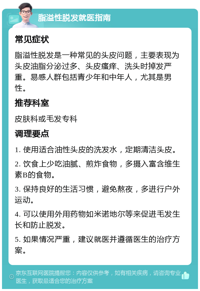 脂溢性脱发就医指南 常见症状 脂溢性脱发是一种常见的头皮问题，主要表现为头皮油脂分泌过多、头皮瘙痒、洗头时掉发严重。易感人群包括青少年和中年人，尤其是男性。 推荐科室 皮肤科或毛发专科 调理要点 1. 使用适合油性头皮的洗发水，定期清洁头皮。 2. 饮食上少吃油腻、煎炸食物，多摄入富含维生素B的食物。 3. 保持良好的生活习惯，避免熬夜，多进行户外运动。 4. 可以使用外用药物如米诺地尔等来促进毛发生长和防止脱发。 5. 如果情况严重，建议就医并遵循医生的治疗方案。