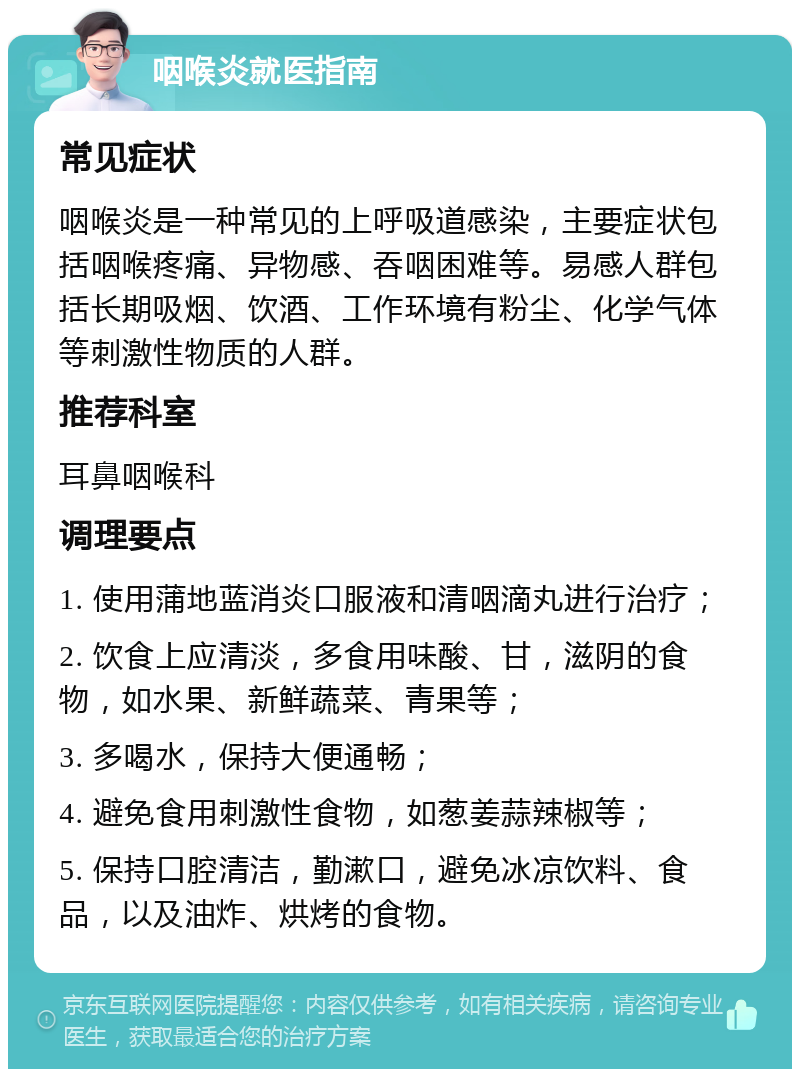 咽喉炎就医指南 常见症状 咽喉炎是一种常见的上呼吸道感染，主要症状包括咽喉疼痛、异物感、吞咽困难等。易感人群包括长期吸烟、饮酒、工作环境有粉尘、化学气体等刺激性物质的人群。 推荐科室 耳鼻咽喉科 调理要点 1. 使用蒲地蓝消炎口服液和清咽滴丸进行治疗； 2. 饮食上应清淡，多食用味酸、甘，滋阴的食物，如水果、新鲜蔬菜、青果等； 3. 多喝水，保持大便通畅； 4. 避免食用刺激性食物，如葱姜蒜辣椒等； 5. 保持口腔清洁，勤漱口，避免冰凉饮料、食品，以及油炸、烘烤的食物。