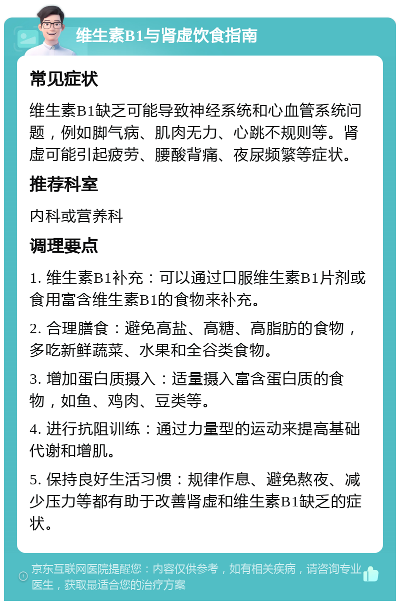 维生素B1与肾虚饮食指南 常见症状 维生素B1缺乏可能导致神经系统和心血管系统问题，例如脚气病、肌肉无力、心跳不规则等。肾虚可能引起疲劳、腰酸背痛、夜尿频繁等症状。 推荐科室 内科或营养科 调理要点 1. 维生素B1补充：可以通过口服维生素B1片剂或食用富含维生素B1的食物来补充。 2. 合理膳食：避免高盐、高糖、高脂肪的食物，多吃新鲜蔬菜、水果和全谷类食物。 3. 增加蛋白质摄入：适量摄入富含蛋白质的食物，如鱼、鸡肉、豆类等。 4. 进行抗阻训练：通过力量型的运动来提高基础代谢和增肌。 5. 保持良好生活习惯：规律作息、避免熬夜、减少压力等都有助于改善肾虚和维生素B1缺乏的症状。