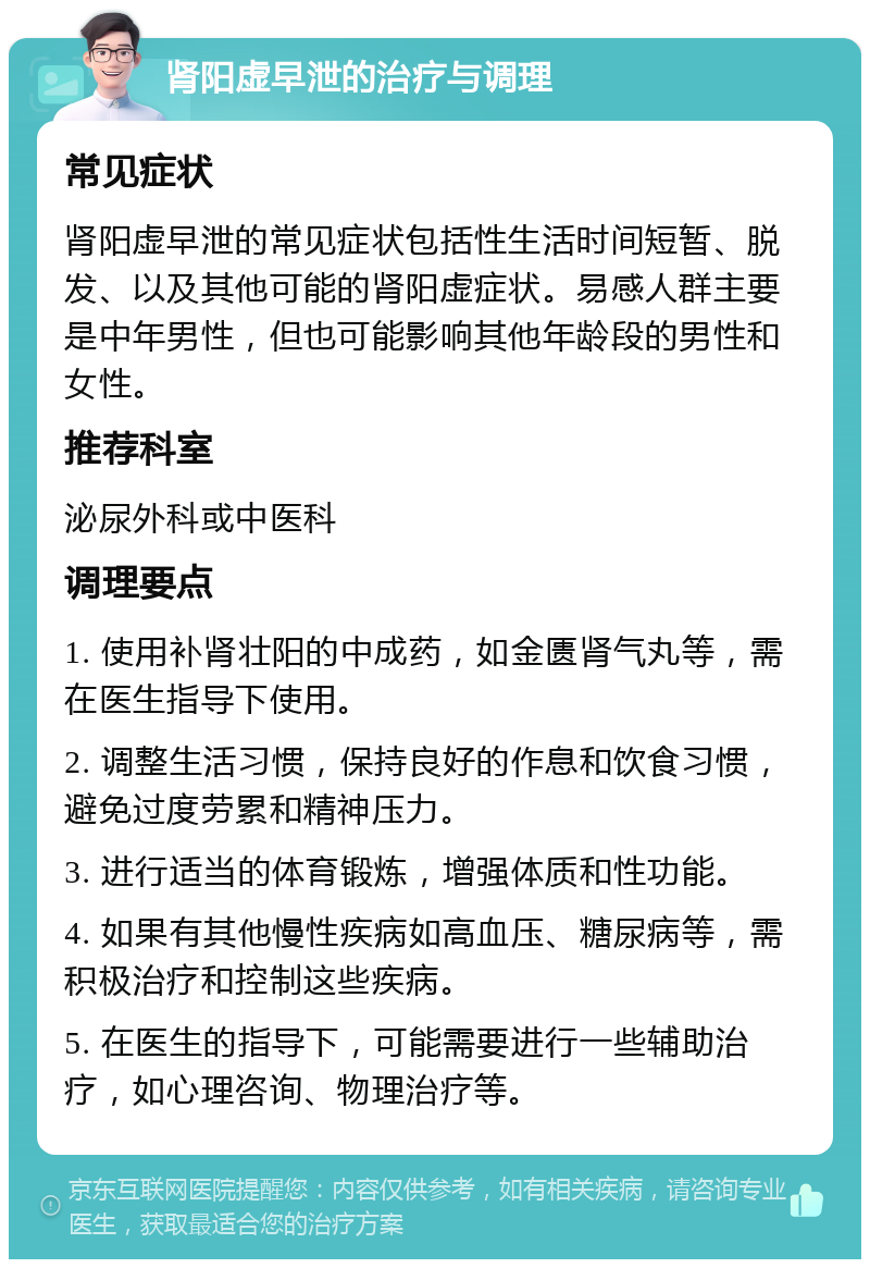 肾阳虚早泄的治疗与调理 常见症状 肾阳虚早泄的常见症状包括性生活时间短暂、脱发、以及其他可能的肾阳虚症状。易感人群主要是中年男性，但也可能影响其他年龄段的男性和女性。 推荐科室 泌尿外科或中医科 调理要点 1. 使用补肾壮阳的中成药，如金匮肾气丸等，需在医生指导下使用。 2. 调整生活习惯，保持良好的作息和饮食习惯，避免过度劳累和精神压力。 3. 进行适当的体育锻炼，增强体质和性功能。 4. 如果有其他慢性疾病如高血压、糖尿病等，需积极治疗和控制这些疾病。 5. 在医生的指导下，可能需要进行一些辅助治疗，如心理咨询、物理治疗等。