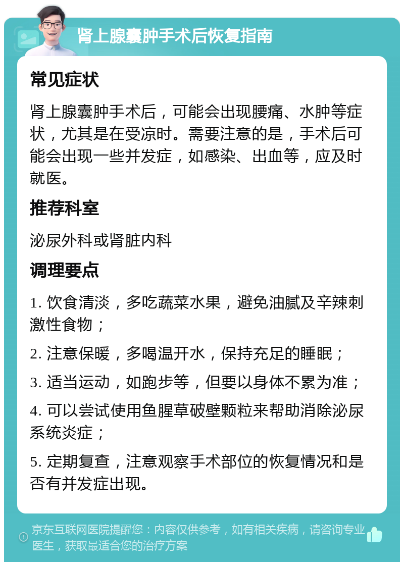 肾上腺囊肿手术后恢复指南 常见症状 肾上腺囊肿手术后，可能会出现腰痛、水肿等症状，尤其是在受凉时。需要注意的是，手术后可能会出现一些并发症，如感染、出血等，应及时就医。 推荐科室 泌尿外科或肾脏内科 调理要点 1. 饮食清淡，多吃蔬菜水果，避免油腻及辛辣刺激性食物； 2. 注意保暖，多喝温开水，保持充足的睡眠； 3. 适当运动，如跑步等，但要以身体不累为准； 4. 可以尝试使用鱼腥草破壁颗粒来帮助消除泌尿系统炎症； 5. 定期复查，注意观察手术部位的恢复情况和是否有并发症出现。