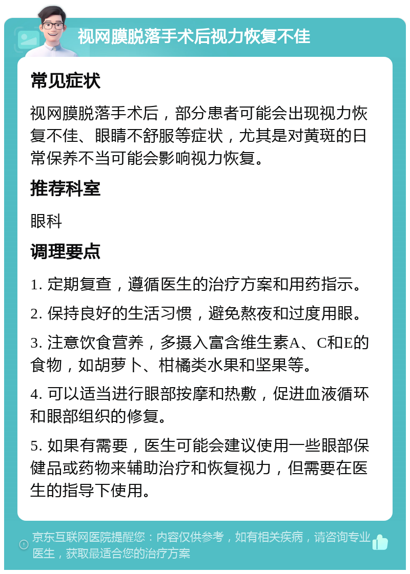 视网膜脱落手术后视力恢复不佳 常见症状 视网膜脱落手术后，部分患者可能会出现视力恢复不佳、眼睛不舒服等症状，尤其是对黄斑的日常保养不当可能会影响视力恢复。 推荐科室 眼科 调理要点 1. 定期复查，遵循医生的治疗方案和用药指示。 2. 保持良好的生活习惯，避免熬夜和过度用眼。 3. 注意饮食营养，多摄入富含维生素A、C和E的食物，如胡萝卜、柑橘类水果和坚果等。 4. 可以适当进行眼部按摩和热敷，促进血液循环和眼部组织的修复。 5. 如果有需要，医生可能会建议使用一些眼部保健品或药物来辅助治疗和恢复视力，但需要在医生的指导下使用。