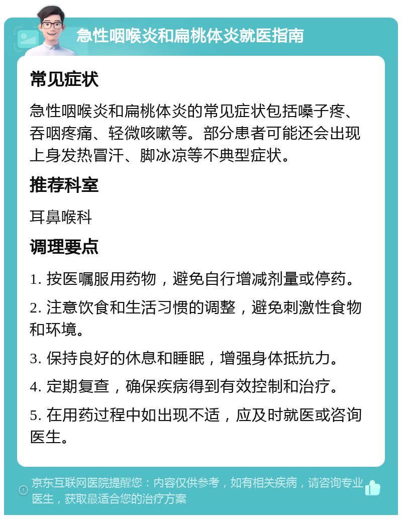 急性咽喉炎和扁桃体炎就医指南 常见症状 急性咽喉炎和扁桃体炎的常见症状包括嗓子疼、吞咽疼痛、轻微咳嗽等。部分患者可能还会出现上身发热冒汗、脚冰凉等不典型症状。 推荐科室 耳鼻喉科 调理要点 1. 按医嘱服用药物，避免自行增减剂量或停药。 2. 注意饮食和生活习惯的调整，避免刺激性食物和环境。 3. 保持良好的休息和睡眠，增强身体抵抗力。 4. 定期复查，确保疾病得到有效控制和治疗。 5. 在用药过程中如出现不适，应及时就医或咨询医生。