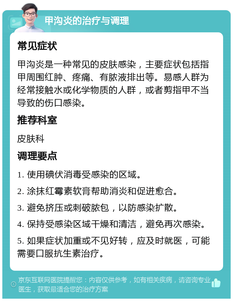 甲沟炎的治疗与调理 常见症状 甲沟炎是一种常见的皮肤感染，主要症状包括指甲周围红肿、疼痛、有脓液排出等。易感人群为经常接触水或化学物质的人群，或者剪指甲不当导致的伤口感染。 推荐科室 皮肤科 调理要点 1. 使用碘伏消毒受感染的区域。 2. 涂抹红霉素软膏帮助消炎和促进愈合。 3. 避免挤压或刺破脓包，以防感染扩散。 4. 保持受感染区域干燥和清洁，避免再次感染。 5. 如果症状加重或不见好转，应及时就医，可能需要口服抗生素治疗。