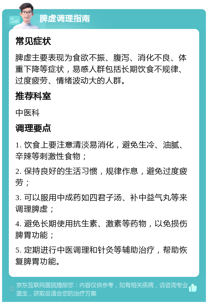 脾虚调理指南 常见症状 脾虚主要表现为食欲不振、腹泻、消化不良、体重下降等症状，易感人群包括长期饮食不规律、过度疲劳、情绪波动大的人群。 推荐科室 中医科 调理要点 1. 饮食上要注意清淡易消化，避免生冷、油腻、辛辣等刺激性食物； 2. 保持良好的生活习惯，规律作息，避免过度疲劳； 3. 可以服用中成药如四君子汤、补中益气丸等来调理脾虚； 4. 避免长期使用抗生素、激素等药物，以免损伤脾胃功能； 5. 定期进行中医调理和针灸等辅助治疗，帮助恢复脾胃功能。