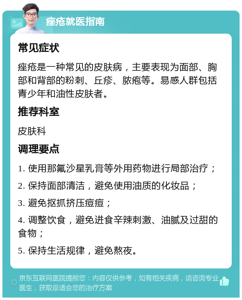 痤疮就医指南 常见症状 痤疮是一种常见的皮肤病，主要表现为面部、胸部和背部的粉刺、丘疹、脓疱等。易感人群包括青少年和油性皮肤者。 推荐科室 皮肤科 调理要点 1. 使用那氟沙星乳膏等外用药物进行局部治疗； 2. 保持面部清洁，避免使用油质的化妆品； 3. 避免抠抓挤压痘痘； 4. 调整饮食，避免进食辛辣刺激、油腻及过甜的食物； 5. 保持生活规律，避免熬夜。