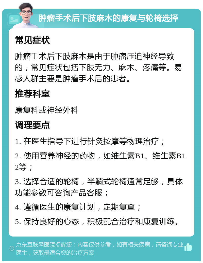 肿瘤手术后下肢麻木的康复与轮椅选择 常见症状 肿瘤手术后下肢麻木是由于肿瘤压迫神经导致的，常见症状包括下肢无力、麻木、疼痛等。易感人群主要是肿瘤手术后的患者。 推荐科室 康复科或神经外科 调理要点 1. 在医生指导下进行针灸按摩等物理治疗； 2. 使用营养神经的药物，如维生素B1、维生素B12等； 3. 选择合适的轮椅，半躺式轮椅通常足够，具体功能参数可咨询产品客服； 4. 遵循医生的康复计划，定期复查； 5. 保持良好的心态，积极配合治疗和康复训练。