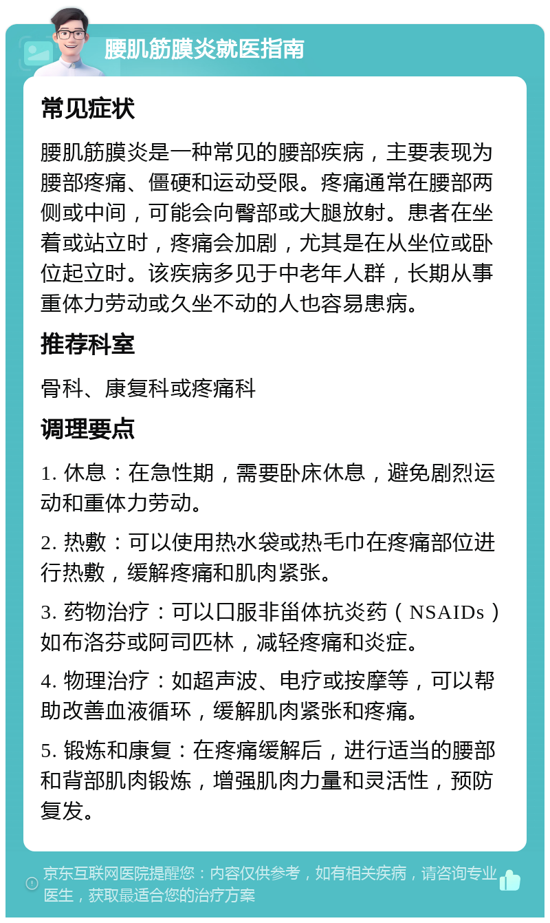 腰肌筋膜炎就医指南 常见症状 腰肌筋膜炎是一种常见的腰部疾病，主要表现为腰部疼痛、僵硬和运动受限。疼痛通常在腰部两侧或中间，可能会向臀部或大腿放射。患者在坐着或站立时，疼痛会加剧，尤其是在从坐位或卧位起立时。该疾病多见于中老年人群，长期从事重体力劳动或久坐不动的人也容易患病。 推荐科室 骨科、康复科或疼痛科 调理要点 1. 休息：在急性期，需要卧床休息，避免剧烈运动和重体力劳动。 2. 热敷：可以使用热水袋或热毛巾在疼痛部位进行热敷，缓解疼痛和肌肉紧张。 3. 药物治疗：可以口服非甾体抗炎药（NSAIDs）如布洛芬或阿司匹林，减轻疼痛和炎症。 4. 物理治疗：如超声波、电疗或按摩等，可以帮助改善血液循环，缓解肌肉紧张和疼痛。 5. 锻炼和康复：在疼痛缓解后，进行适当的腰部和背部肌肉锻炼，增强肌肉力量和灵活性，预防复发。