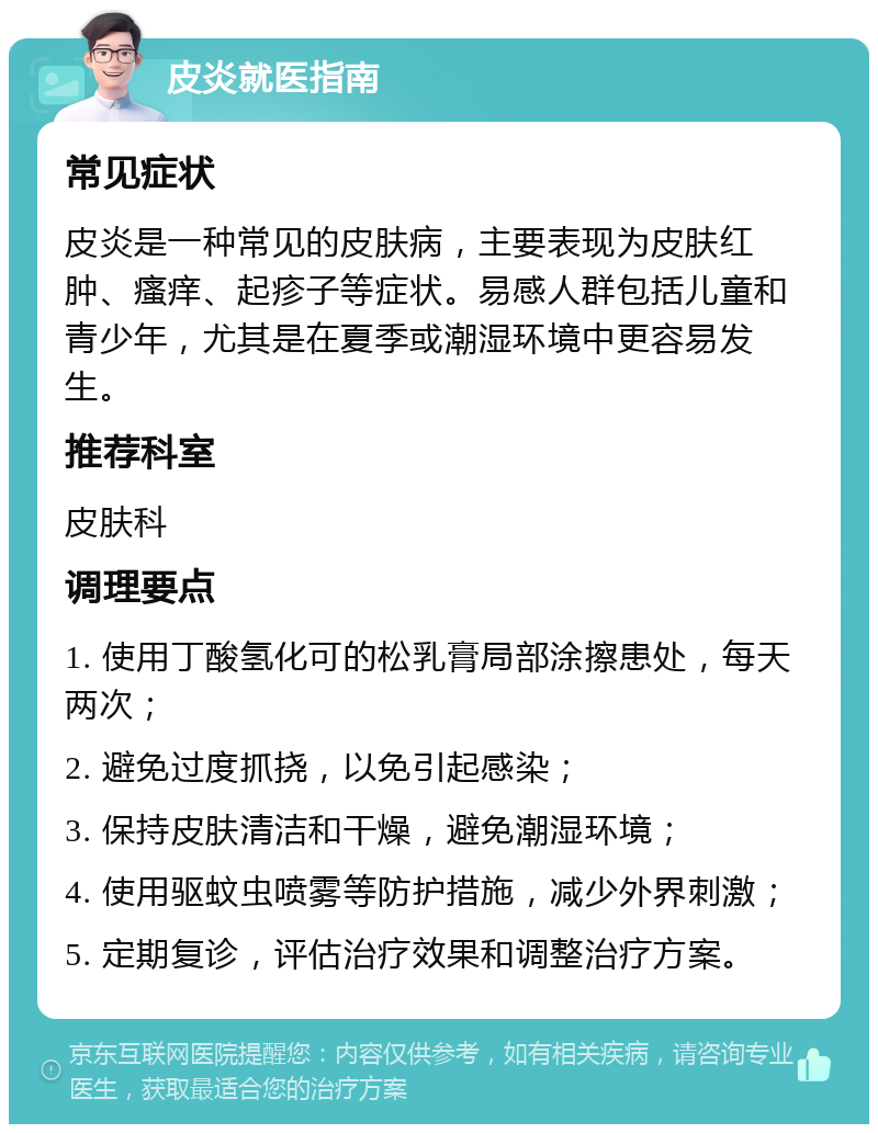 皮炎就医指南 常见症状 皮炎是一种常见的皮肤病，主要表现为皮肤红肿、瘙痒、起疹子等症状。易感人群包括儿童和青少年，尤其是在夏季或潮湿环境中更容易发生。 推荐科室 皮肤科 调理要点 1. 使用丁酸氢化可的松乳膏局部涂擦患处，每天两次； 2. 避免过度抓挠，以免引起感染； 3. 保持皮肤清洁和干燥，避免潮湿环境； 4. 使用驱蚊虫喷雾等防护措施，减少外界刺激； 5. 定期复诊，评估治疗效果和调整治疗方案。