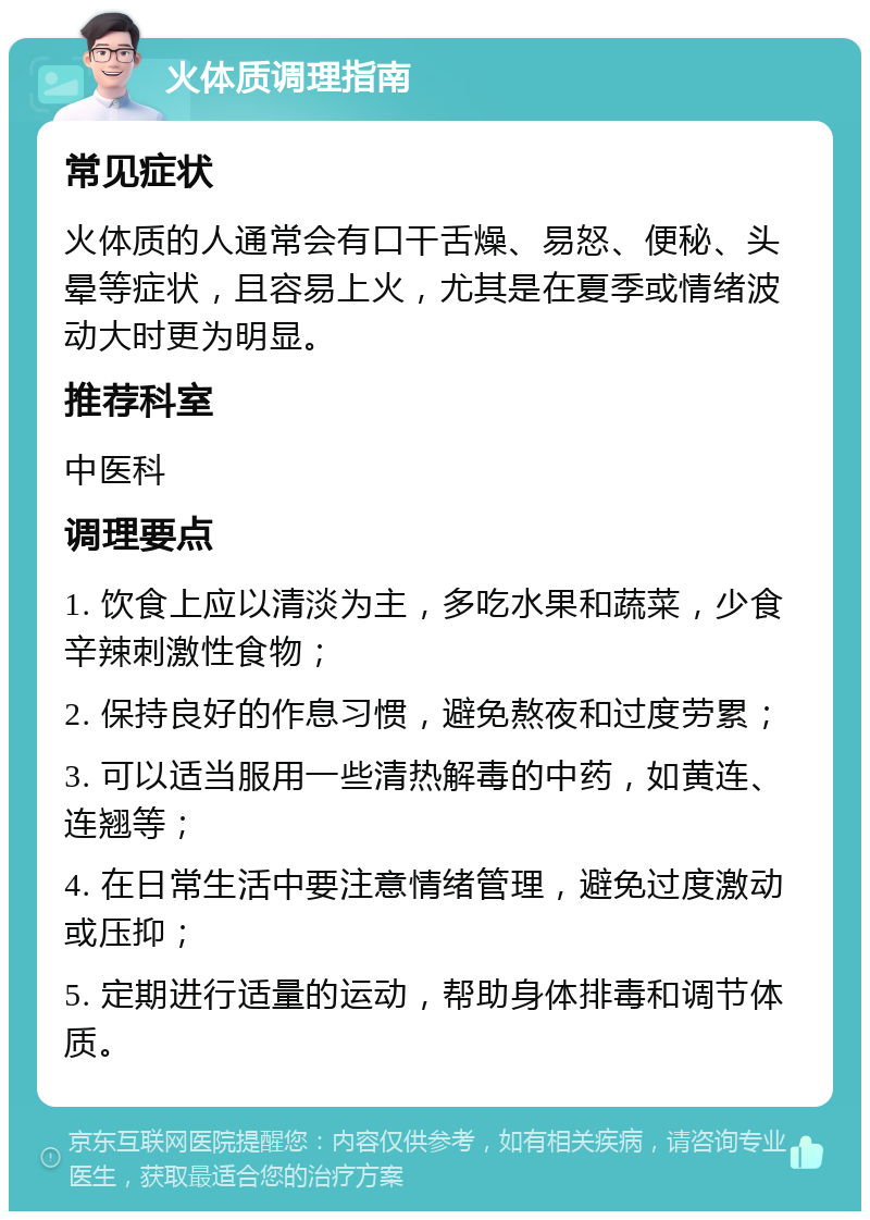 火体质调理指南 常见症状 火体质的人通常会有口干舌燥、易怒、便秘、头晕等症状，且容易上火，尤其是在夏季或情绪波动大时更为明显。 推荐科室 中医科 调理要点 1. 饮食上应以清淡为主，多吃水果和蔬菜，少食辛辣刺激性食物； 2. 保持良好的作息习惯，避免熬夜和过度劳累； 3. 可以适当服用一些清热解毒的中药，如黄连、连翘等； 4. 在日常生活中要注意情绪管理，避免过度激动或压抑； 5. 定期进行适量的运动，帮助身体排毒和调节体质。