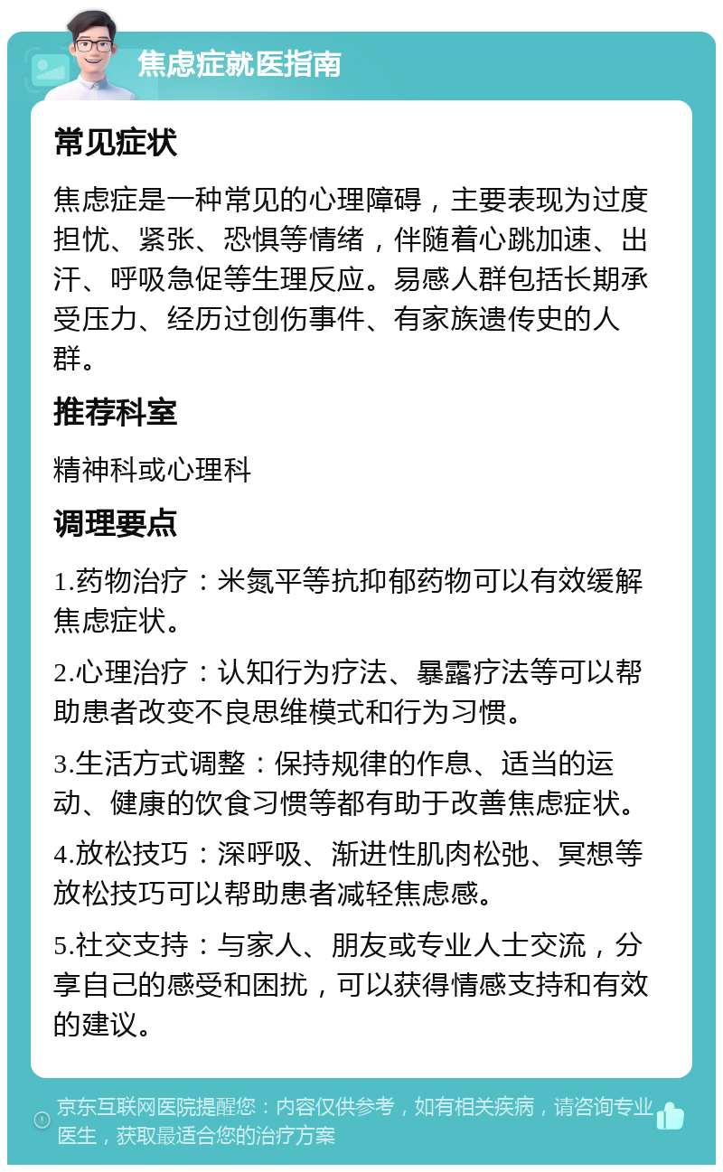 焦虑症就医指南 常见症状 焦虑症是一种常见的心理障碍，主要表现为过度担忧、紧张、恐惧等情绪，伴随着心跳加速、出汗、呼吸急促等生理反应。易感人群包括长期承受压力、经历过创伤事件、有家族遗传史的人群。 推荐科室 精神科或心理科 调理要点 1.药物治疗：米氮平等抗抑郁药物可以有效缓解焦虑症状。 2.心理治疗：认知行为疗法、暴露疗法等可以帮助患者改变不良思维模式和行为习惯。 3.生活方式调整：保持规律的作息、适当的运动、健康的饮食习惯等都有助于改善焦虑症状。 4.放松技巧：深呼吸、渐进性肌肉松弛、冥想等放松技巧可以帮助患者减轻焦虑感。 5.社交支持：与家人、朋友或专业人士交流，分享自己的感受和困扰，可以获得情感支持和有效的建议。