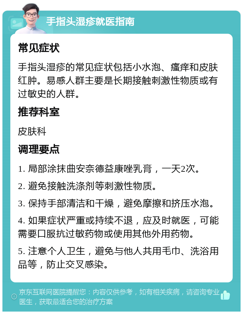 手指头湿疹就医指南 常见症状 手指头湿疹的常见症状包括小水泡、瘙痒和皮肤红肿。易感人群主要是长期接触刺激性物质或有过敏史的人群。 推荐科室 皮肤科 调理要点 1. 局部涂抹曲安奈德益康唑乳膏，一天2次。 2. 避免接触洗涤剂等刺激性物质。 3. 保持手部清洁和干燥，避免摩擦和挤压水泡。 4. 如果症状严重或持续不退，应及时就医，可能需要口服抗过敏药物或使用其他外用药物。 5. 注意个人卫生，避免与他人共用毛巾、洗浴用品等，防止交叉感染。