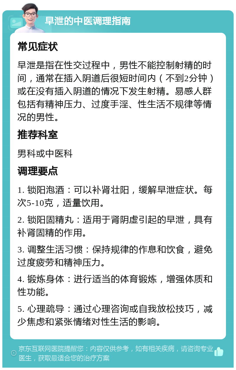 早泄的中医调理指南 常见症状 早泄是指在性交过程中，男性不能控制射精的时间，通常在插入阴道后很短时间内（不到2分钟）或在没有插入阴道的情况下发生射精。易感人群包括有精神压力、过度手淫、性生活不规律等情况的男性。 推荐科室 男科或中医科 调理要点 1. 锁阳泡酒：可以补肾壮阳，缓解早泄症状。每次5-10克，适量饮用。 2. 锁阳固精丸：适用于肾阴虚引起的早泄，具有补肾固精的作用。 3. 调整生活习惯：保持规律的作息和饮食，避免过度疲劳和精神压力。 4. 锻炼身体：进行适当的体育锻炼，增强体质和性功能。 5. 心理疏导：通过心理咨询或自我放松技巧，减少焦虑和紧张情绪对性生活的影响。