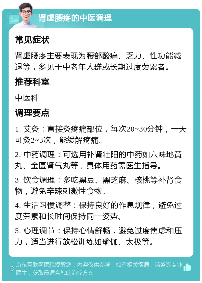 肾虚腰疼的中医调理 常见症状 肾虚腰疼主要表现为腰部酸痛、乏力、性功能减退等，多见于中老年人群或长期过度劳累者。 推荐科室 中医科 调理要点 1. 艾灸：直接灸疼痛部位，每次20~30分钟，一天可灸2~3次，能缓解疼痛。 2. 中药调理：可选用补肾壮阳的中药如六味地黄丸、金匮肾气丸等，具体用药需医生指导。 3. 饮食调理：多吃黑豆、黑芝麻、核桃等补肾食物，避免辛辣刺激性食物。 4. 生活习惯调整：保持良好的作息规律，避免过度劳累和长时间保持同一姿势。 5. 心理调节：保持心情舒畅，避免过度焦虑和压力，适当进行放松训练如瑜伽、太极等。