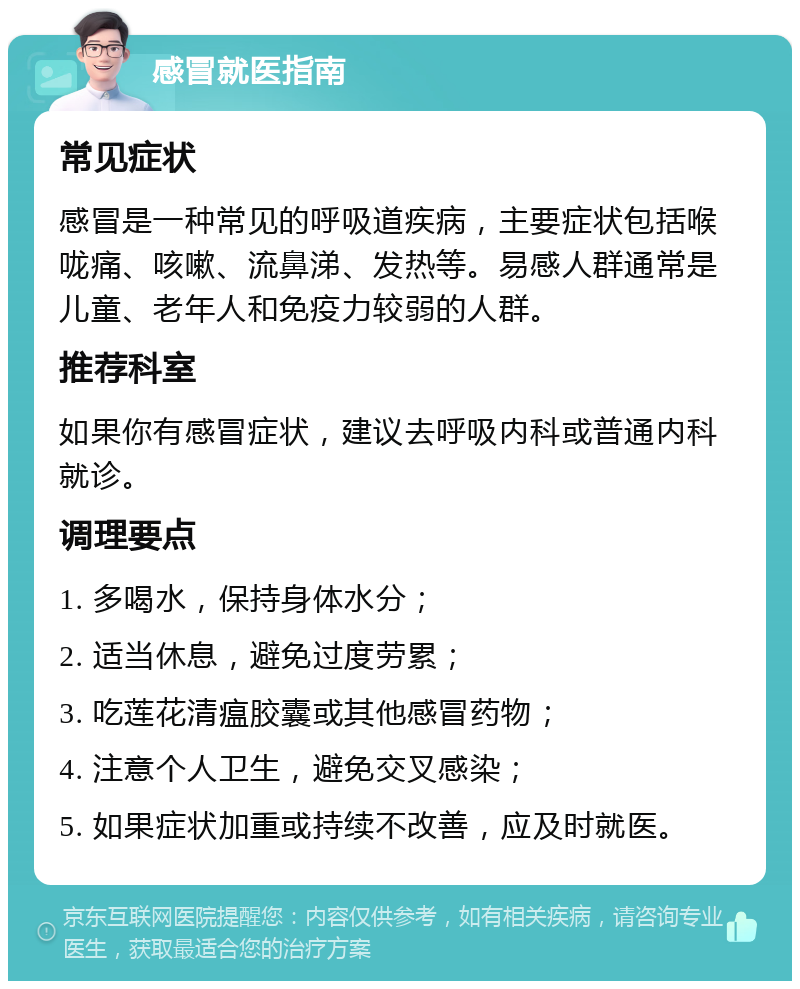 感冒就医指南 常见症状 感冒是一种常见的呼吸道疾病，主要症状包括喉咙痛、咳嗽、流鼻涕、发热等。易感人群通常是儿童、老年人和免疫力较弱的人群。 推荐科室 如果你有感冒症状，建议去呼吸内科或普通内科就诊。 调理要点 1. 多喝水，保持身体水分； 2. 适当休息，避免过度劳累； 3. 吃莲花清瘟胶囊或其他感冒药物； 4. 注意个人卫生，避免交叉感染； 5. 如果症状加重或持续不改善，应及时就医。