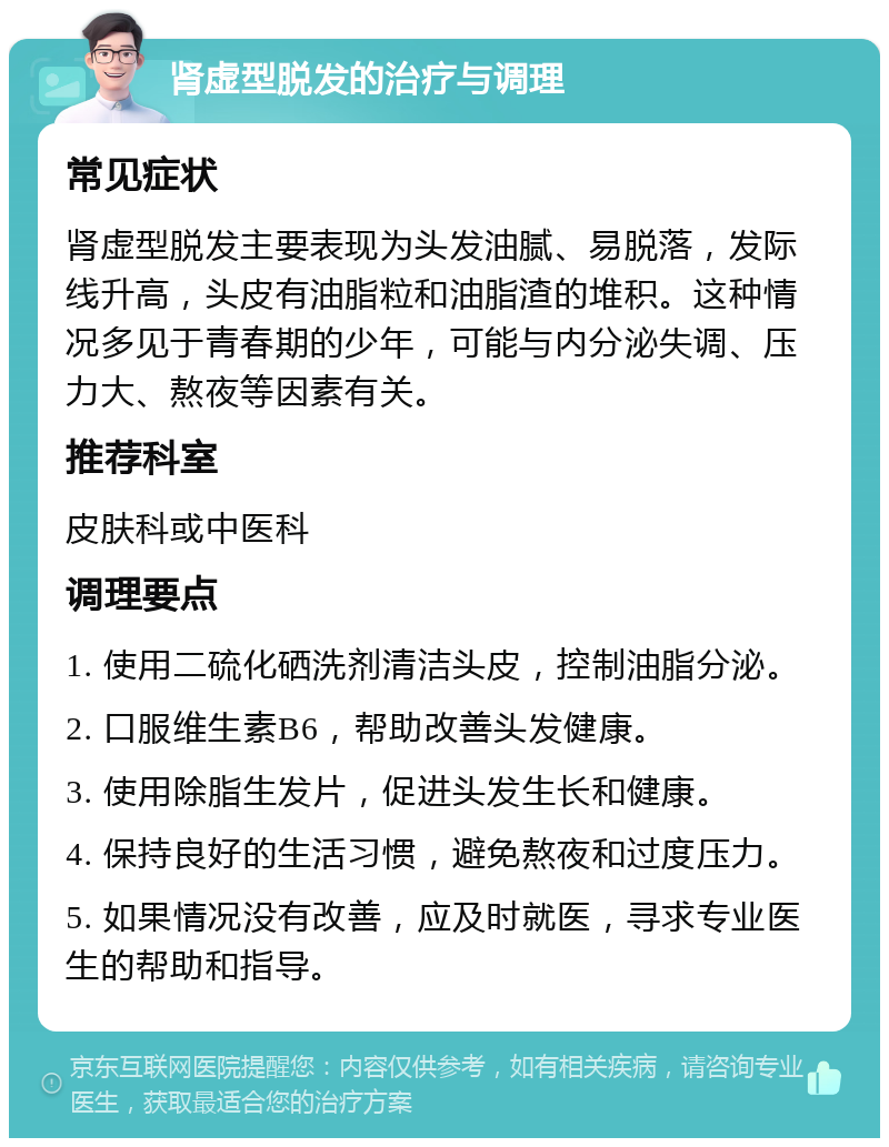 肾虚型脱发的治疗与调理 常见症状 肾虚型脱发主要表现为头发油腻、易脱落，发际线升高，头皮有油脂粒和油脂渣的堆积。这种情况多见于青春期的少年，可能与内分泌失调、压力大、熬夜等因素有关。 推荐科室 皮肤科或中医科 调理要点 1. 使用二硫化硒洗剂清洁头皮，控制油脂分泌。 2. 口服维生素B6，帮助改善头发健康。 3. 使用除脂生发片，促进头发生长和健康。 4. 保持良好的生活习惯，避免熬夜和过度压力。 5. 如果情况没有改善，应及时就医，寻求专业医生的帮助和指导。