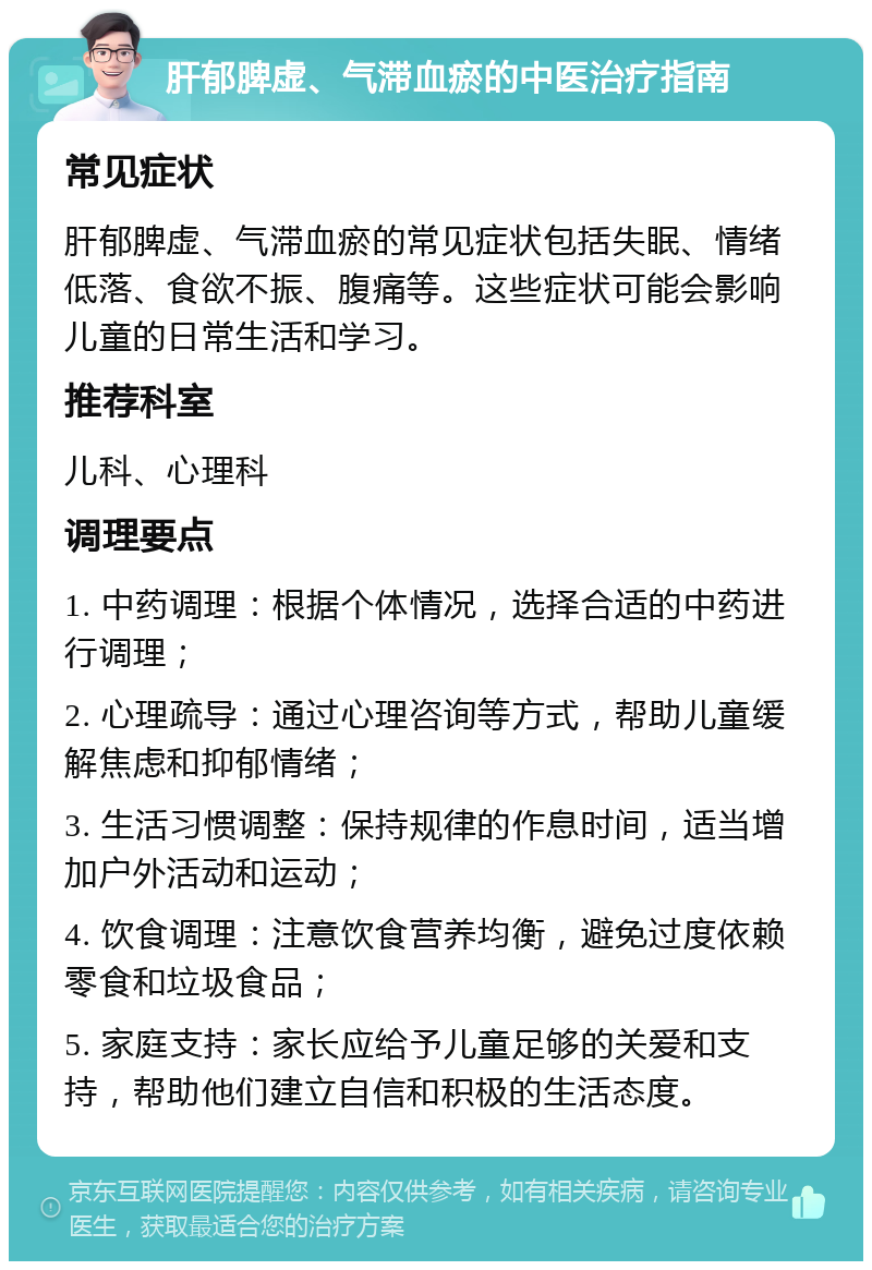 肝郁脾虚、气滞血瘀的中医治疗指南 常见症状 肝郁脾虚、气滞血瘀的常见症状包括失眠、情绪低落、食欲不振、腹痛等。这些症状可能会影响儿童的日常生活和学习。 推荐科室 儿科、心理科 调理要点 1. 中药调理：根据个体情况，选择合适的中药进行调理； 2. 心理疏导：通过心理咨询等方式，帮助儿童缓解焦虑和抑郁情绪； 3. 生活习惯调整：保持规律的作息时间，适当增加户外活动和运动； 4. 饮食调理：注意饮食营养均衡，避免过度依赖零食和垃圾食品； 5. 家庭支持：家长应给予儿童足够的关爱和支持，帮助他们建立自信和积极的生活态度。