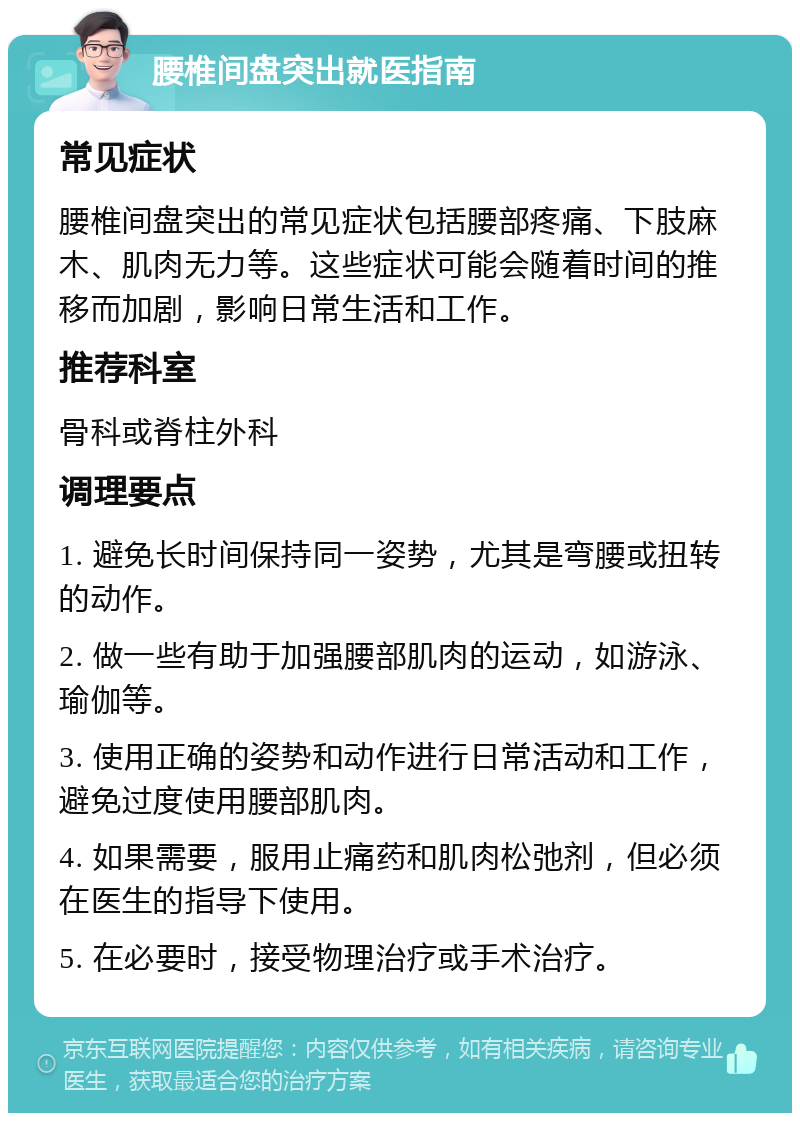 腰椎间盘突出就医指南 常见症状 腰椎间盘突出的常见症状包括腰部疼痛、下肢麻木、肌肉无力等。这些症状可能会随着时间的推移而加剧，影响日常生活和工作。 推荐科室 骨科或脊柱外科 调理要点 1. 避免长时间保持同一姿势，尤其是弯腰或扭转的动作。 2. 做一些有助于加强腰部肌肉的运动，如游泳、瑜伽等。 3. 使用正确的姿势和动作进行日常活动和工作，避免过度使用腰部肌肉。 4. 如果需要，服用止痛药和肌肉松弛剂，但必须在医生的指导下使用。 5. 在必要时，接受物理治疗或手术治疗。