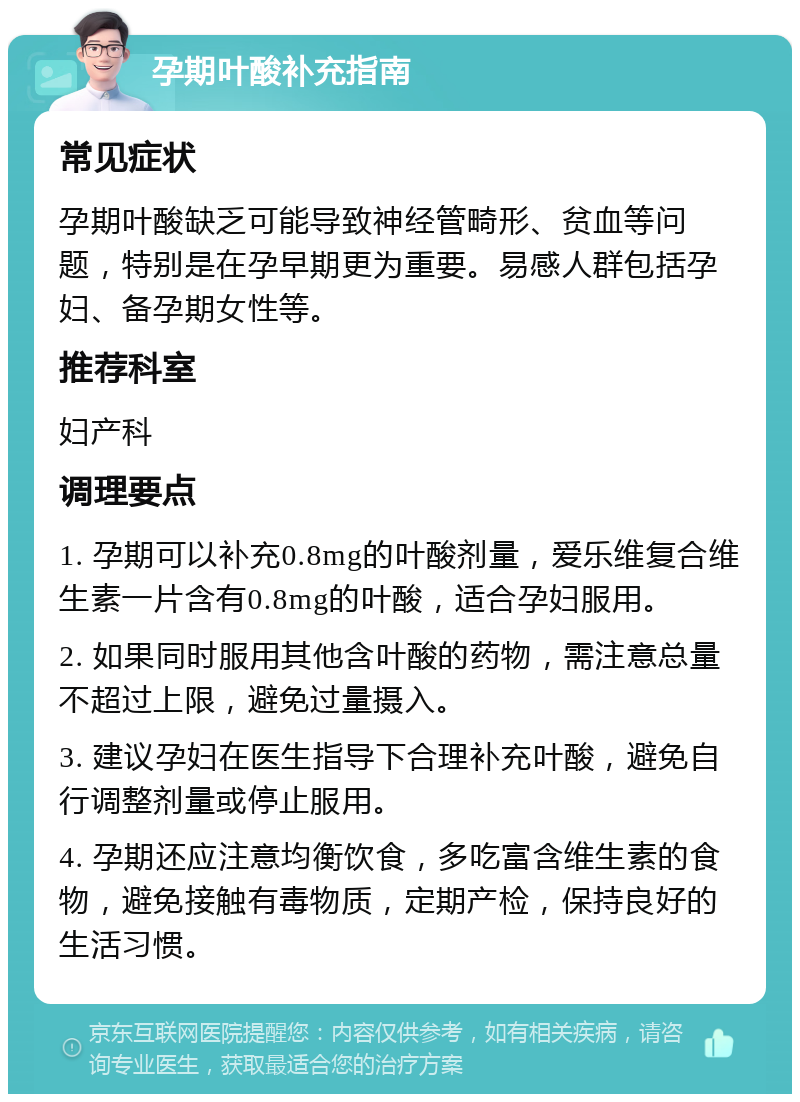 孕期叶酸补充指南 常见症状 孕期叶酸缺乏可能导致神经管畸形、贫血等问题，特别是在孕早期更为重要。易感人群包括孕妇、备孕期女性等。 推荐科室 妇产科 调理要点 1. 孕期可以补充0.8mg的叶酸剂量，爱乐维复合维生素一片含有0.8mg的叶酸，适合孕妇服用。 2. 如果同时服用其他含叶酸的药物，需注意总量不超过上限，避免过量摄入。 3. 建议孕妇在医生指导下合理补充叶酸，避免自行调整剂量或停止服用。 4. 孕期还应注意均衡饮食，多吃富含维生素的食物，避免接触有毒物质，定期产检，保持良好的生活习惯。