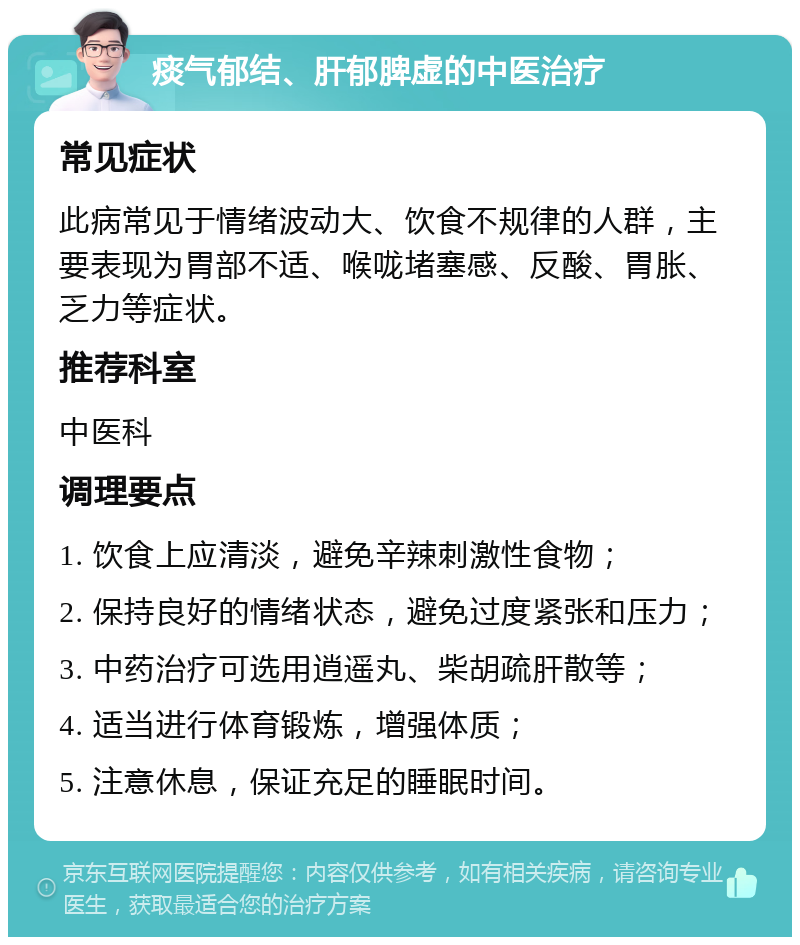 痰气郁结、肝郁脾虚的中医治疗 常见症状 此病常见于情绪波动大、饮食不规律的人群，主要表现为胃部不适、喉咙堵塞感、反酸、胃胀、乏力等症状。 推荐科室 中医科 调理要点 1. 饮食上应清淡，避免辛辣刺激性食物； 2. 保持良好的情绪状态，避免过度紧张和压力； 3. 中药治疗可选用逍遥丸、柴胡疏肝散等； 4. 适当进行体育锻炼，增强体质； 5. 注意休息，保证充足的睡眠时间。