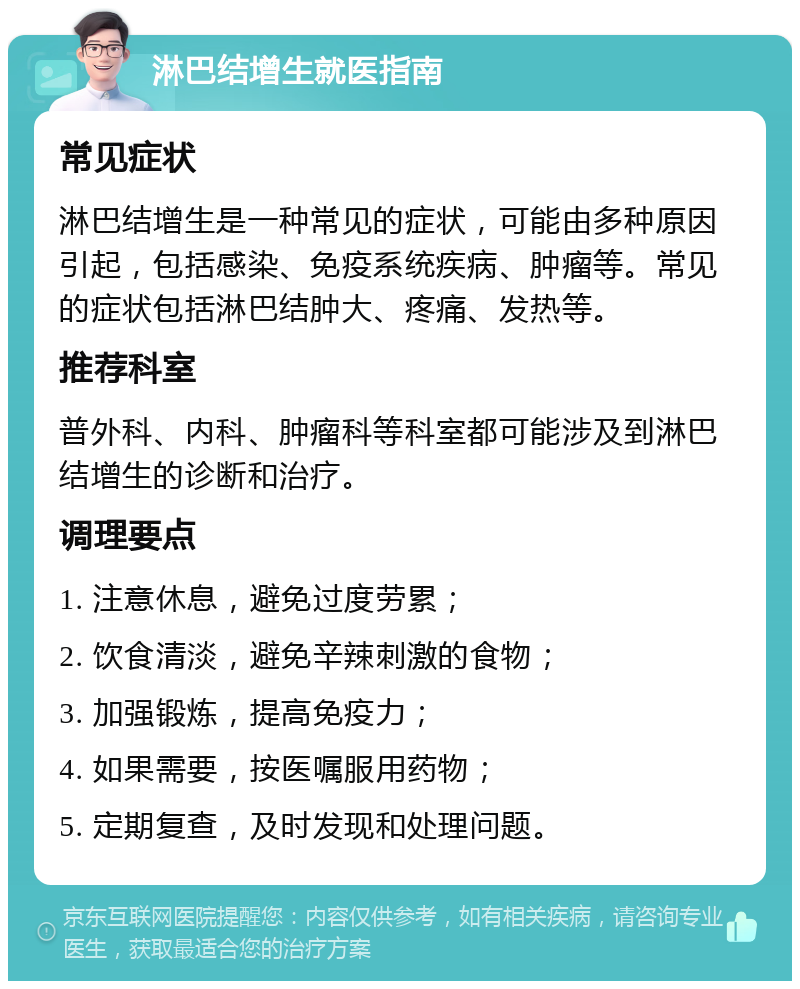 淋巴结增生就医指南 常见症状 淋巴结增生是一种常见的症状，可能由多种原因引起，包括感染、免疫系统疾病、肿瘤等。常见的症状包括淋巴结肿大、疼痛、发热等。 推荐科室 普外科、内科、肿瘤科等科室都可能涉及到淋巴结增生的诊断和治疗。 调理要点 1. 注意休息，避免过度劳累； 2. 饮食清淡，避免辛辣刺激的食物； 3. 加强锻炼，提高免疫力； 4. 如果需要，按医嘱服用药物； 5. 定期复查，及时发现和处理问题。