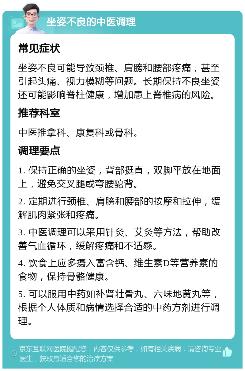 坐姿不良的中医调理 常见症状 坐姿不良可能导致颈椎、肩膀和腰部疼痛，甚至引起头痛、视力模糊等问题。长期保持不良坐姿还可能影响脊柱健康，增加患上脊椎病的风险。 推荐科室 中医推拿科、康复科或骨科。 调理要点 1. 保持正确的坐姿，背部挺直，双脚平放在地面上，避免交叉腿或弯腰驼背。 2. 定期进行颈椎、肩膀和腰部的按摩和拉伸，缓解肌肉紧张和疼痛。 3. 中医调理可以采用针灸、艾灸等方法，帮助改善气血循环，缓解疼痛和不适感。 4. 饮食上应多摄入富含钙、维生素D等营养素的食物，保持骨骼健康。 5. 可以服用中药如补肾壮骨丸、六味地黄丸等，根据个人体质和病情选择合适的中药方剂进行调理。