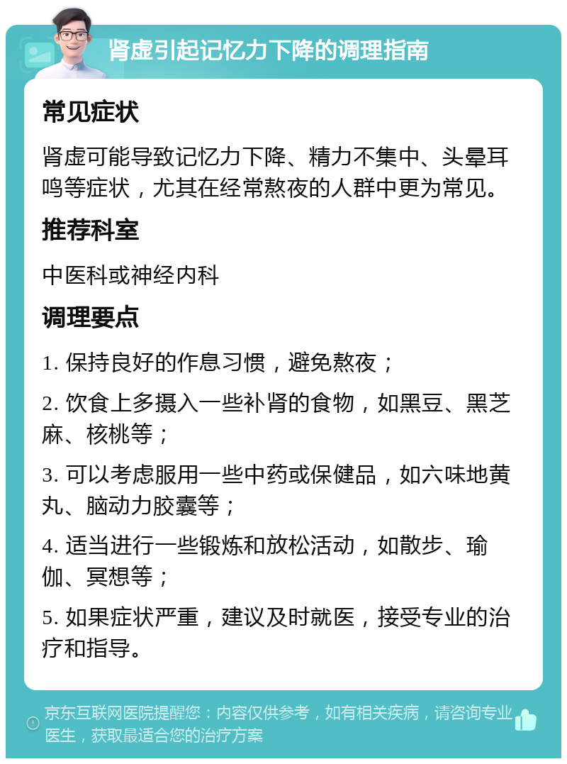 肾虚引起记忆力下降的调理指南 常见症状 肾虚可能导致记忆力下降、精力不集中、头晕耳鸣等症状，尤其在经常熬夜的人群中更为常见。 推荐科室 中医科或神经内科 调理要点 1. 保持良好的作息习惯，避免熬夜； 2. 饮食上多摄入一些补肾的食物，如黑豆、黑芝麻、核桃等； 3. 可以考虑服用一些中药或保健品，如六味地黄丸、脑动力胶囊等； 4. 适当进行一些锻炼和放松活动，如散步、瑜伽、冥想等； 5. 如果症状严重，建议及时就医，接受专业的治疗和指导。