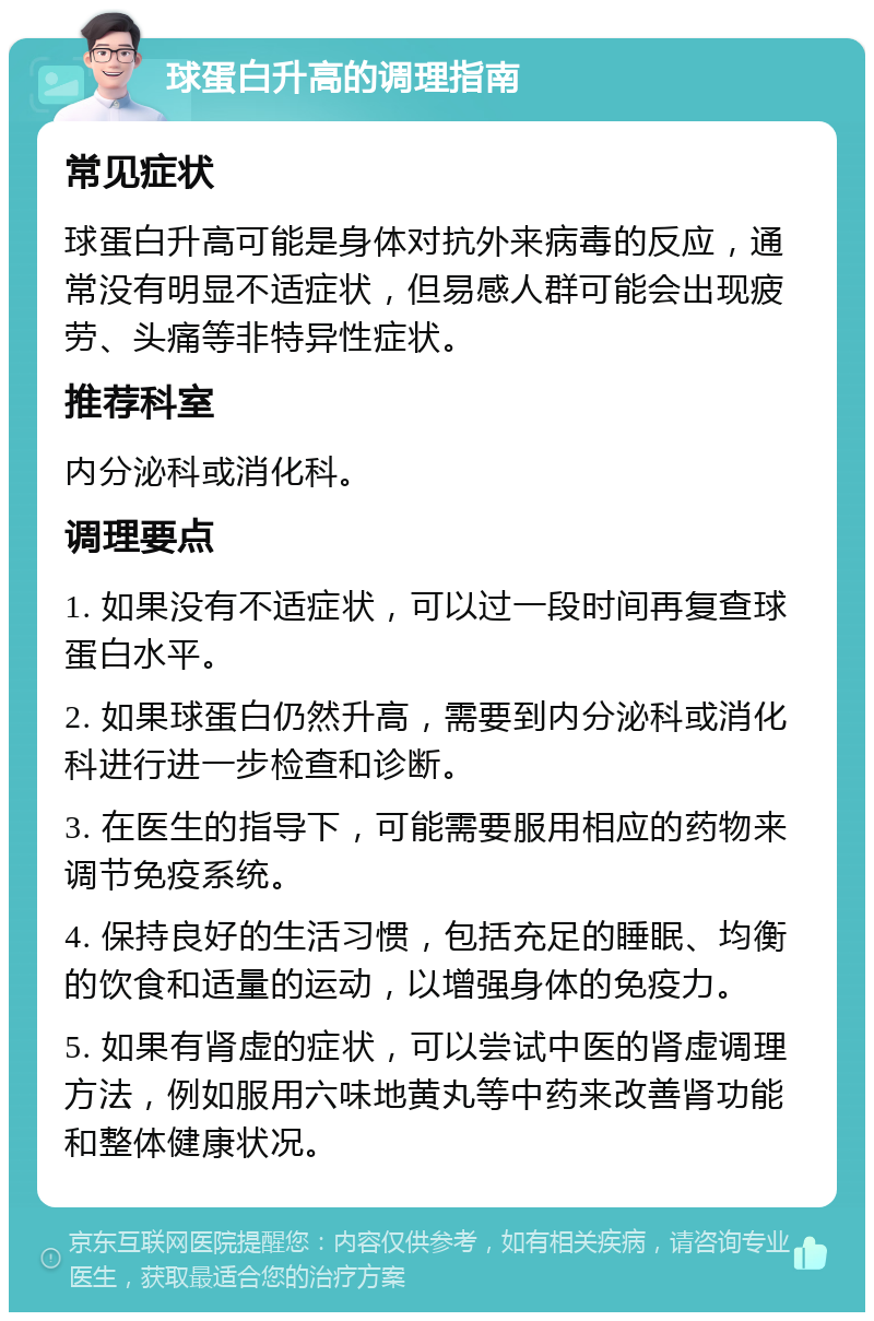 球蛋白升高的调理指南 常见症状 球蛋白升高可能是身体对抗外来病毒的反应，通常没有明显不适症状，但易感人群可能会出现疲劳、头痛等非特异性症状。 推荐科室 内分泌科或消化科。 调理要点 1. 如果没有不适症状，可以过一段时间再复查球蛋白水平。 2. 如果球蛋白仍然升高，需要到内分泌科或消化科进行进一步检查和诊断。 3. 在医生的指导下，可能需要服用相应的药物来调节免疫系统。 4. 保持良好的生活习惯，包括充足的睡眠、均衡的饮食和适量的运动，以增强身体的免疫力。 5. 如果有肾虚的症状，可以尝试中医的肾虚调理方法，例如服用六味地黄丸等中药来改善肾功能和整体健康状况。