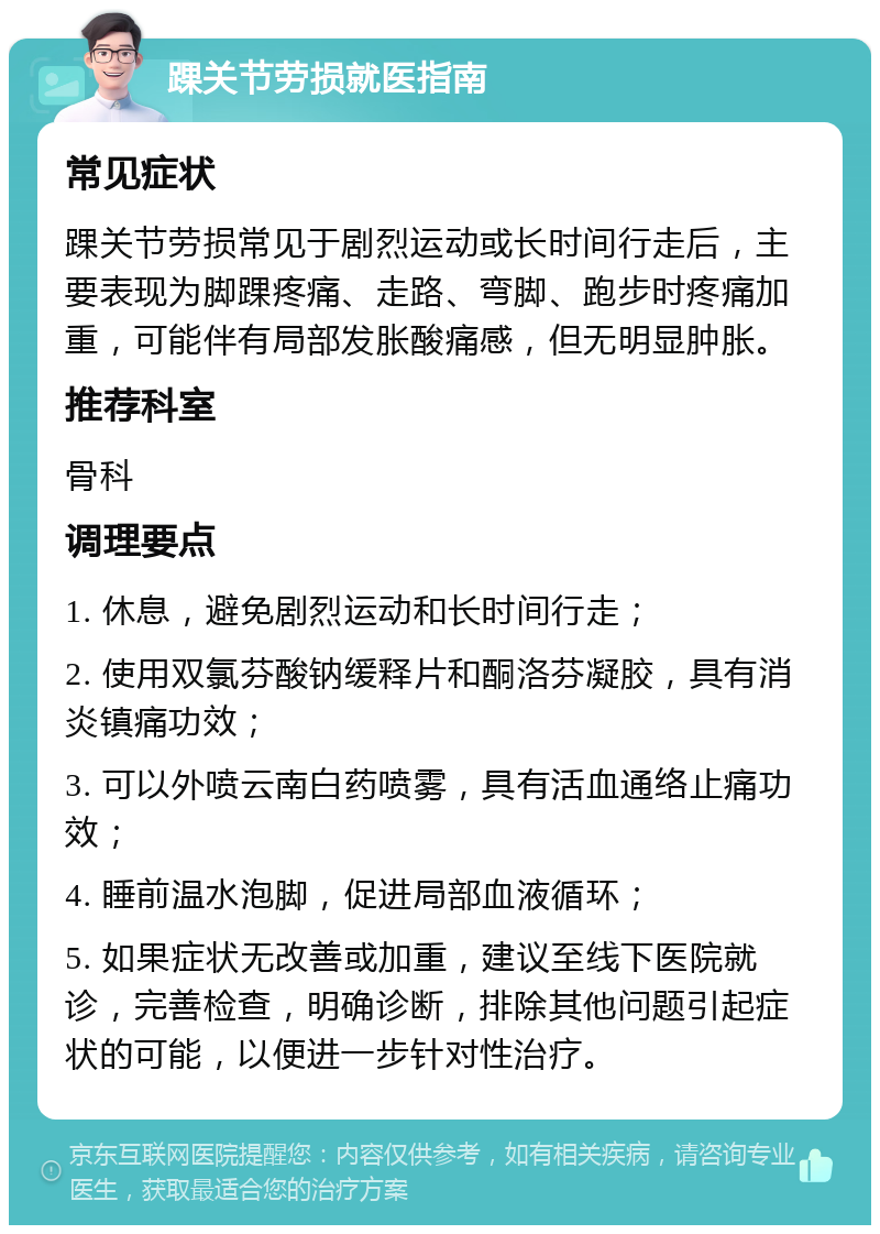 踝关节劳损就医指南 常见症状 踝关节劳损常见于剧烈运动或长时间行走后，主要表现为脚踝疼痛、走路、弯脚、跑步时疼痛加重，可能伴有局部发胀酸痛感，但无明显肿胀。 推荐科室 骨科 调理要点 1. 休息，避免剧烈运动和长时间行走； 2. 使用双氯芬酸钠缓释片和酮洛芬凝胶，具有消炎镇痛功效； 3. 可以外喷云南白药喷雾，具有活血通络止痛功效； 4. 睡前温水泡脚，促进局部血液循环； 5. 如果症状无改善或加重，建议至线下医院就诊，完善检查，明确诊断，排除其他问题引起症状的可能，以便进一步针对性治疗。