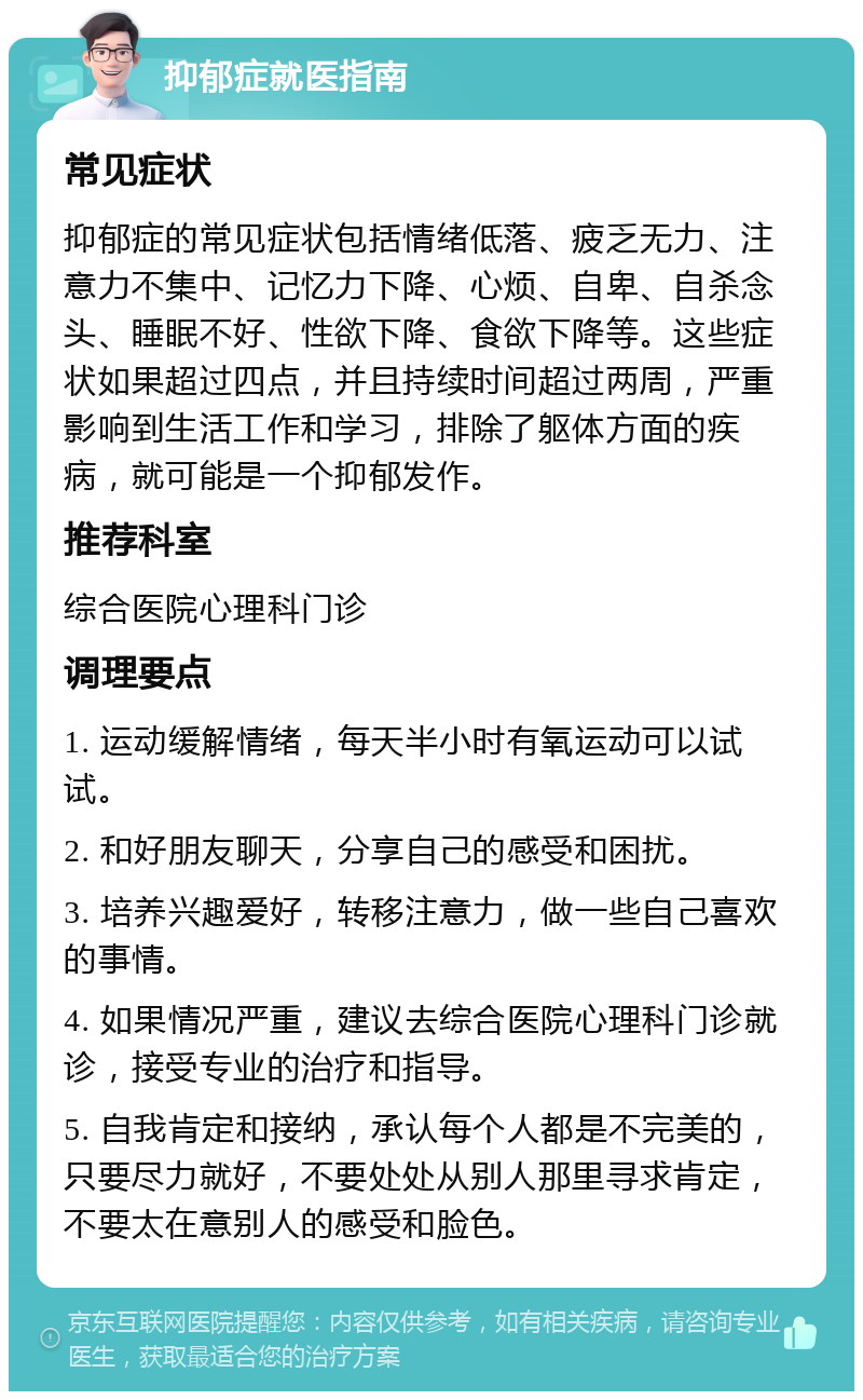 抑郁症就医指南 常见症状 抑郁症的常见症状包括情绪低落、疲乏无力、注意力不集中、记忆力下降、心烦、自卑、自杀念头、睡眠不好、性欲下降、食欲下降等。这些症状如果超过四点，并且持续时间超过两周，严重影响到生活工作和学习，排除了躯体方面的疾病，就可能是一个抑郁发作。 推荐科室 综合医院心理科门诊 调理要点 1. 运动缓解情绪，每天半小时有氧运动可以试试。 2. 和好朋友聊天，分享自己的感受和困扰。 3. 培养兴趣爱好，转移注意力，做一些自己喜欢的事情。 4. 如果情况严重，建议去综合医院心理科门诊就诊，接受专业的治疗和指导。 5. 自我肯定和接纳，承认每个人都是不完美的，只要尽力就好，不要处处从别人那里寻求肯定，不要太在意别人的感受和脸色。