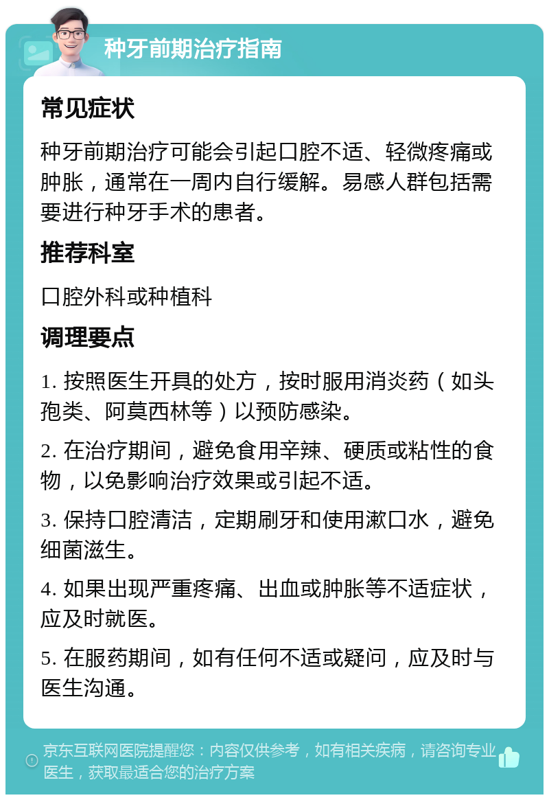 种牙前期治疗指南 常见症状 种牙前期治疗可能会引起口腔不适、轻微疼痛或肿胀，通常在一周内自行缓解。易感人群包括需要进行种牙手术的患者。 推荐科室 口腔外科或种植科 调理要点 1. 按照医生开具的处方，按时服用消炎药（如头孢类、阿莫西林等）以预防感染。 2. 在治疗期间，避免食用辛辣、硬质或粘性的食物，以免影响治疗效果或引起不适。 3. 保持口腔清洁，定期刷牙和使用漱口水，避免细菌滋生。 4. 如果出现严重疼痛、出血或肿胀等不适症状，应及时就医。 5. 在服药期间，如有任何不适或疑问，应及时与医生沟通。