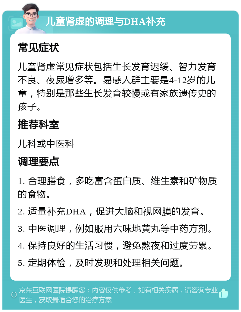 儿童肾虚的调理与DHA补充 常见症状 儿童肾虚常见症状包括生长发育迟缓、智力发育不良、夜尿增多等。易感人群主要是4-12岁的儿童，特别是那些生长发育较慢或有家族遗传史的孩子。 推荐科室 儿科或中医科 调理要点 1. 合理膳食，多吃富含蛋白质、维生素和矿物质的食物。 2. 适量补充DHA，促进大脑和视网膜的发育。 3. 中医调理，例如服用六味地黄丸等中药方剂。 4. 保持良好的生活习惯，避免熬夜和过度劳累。 5. 定期体检，及时发现和处理相关问题。