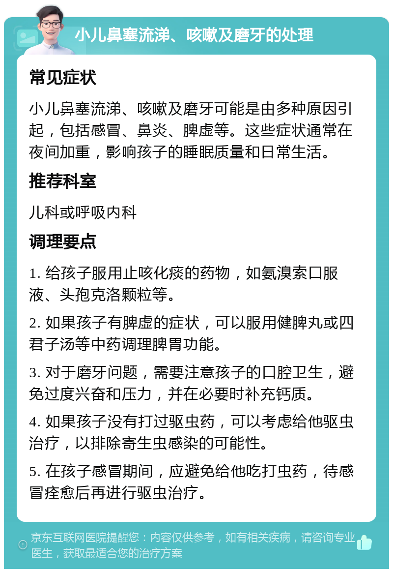 小儿鼻塞流涕、咳嗽及磨牙的处理 常见症状 小儿鼻塞流涕、咳嗽及磨牙可能是由多种原因引起，包括感冒、鼻炎、脾虚等。这些症状通常在夜间加重，影响孩子的睡眠质量和日常生活。 推荐科室 儿科或呼吸内科 调理要点 1. 给孩子服用止咳化痰的药物，如氨溴索口服液、头孢克洛颗粒等。 2. 如果孩子有脾虚的症状，可以服用健脾丸或四君子汤等中药调理脾胃功能。 3. 对于磨牙问题，需要注意孩子的口腔卫生，避免过度兴奋和压力，并在必要时补充钙质。 4. 如果孩子没有打过驱虫药，可以考虑给他驱虫治疗，以排除寄生虫感染的可能性。 5. 在孩子感冒期间，应避免给他吃打虫药，待感冒痊愈后再进行驱虫治疗。