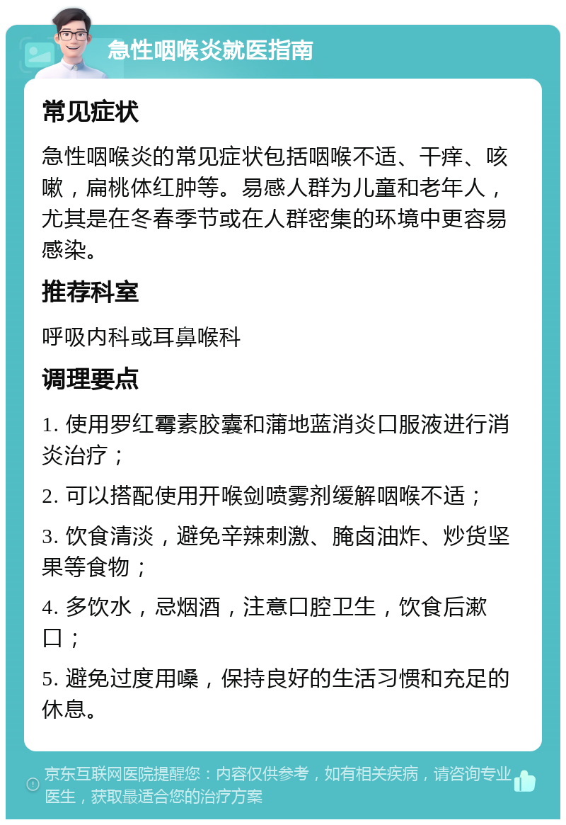 急性咽喉炎就医指南 常见症状 急性咽喉炎的常见症状包括咽喉不适、干痒、咳嗽，扁桃体红肿等。易感人群为儿童和老年人，尤其是在冬春季节或在人群密集的环境中更容易感染。 推荐科室 呼吸内科或耳鼻喉科 调理要点 1. 使用罗红霉素胶囊和蒲地蓝消炎口服液进行消炎治疗； 2. 可以搭配使用开喉剑喷雾剂缓解咽喉不适； 3. 饮食清淡，避免辛辣刺激、腌卤油炸、炒货坚果等食物； 4. 多饮水，忌烟酒，注意口腔卫生，饮食后漱口； 5. 避免过度用嗓，保持良好的生活习惯和充足的休息。