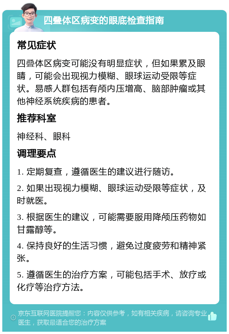 四叠体区病变的眼底检查指南 常见症状 四叠体区病变可能没有明显症状，但如果累及眼睛，可能会出现视力模糊、眼球运动受限等症状。易感人群包括有颅内压增高、脑部肿瘤或其他神经系统疾病的患者。 推荐科室 神经科、眼科 调理要点 1. 定期复查，遵循医生的建议进行随访。 2. 如果出现视力模糊、眼球运动受限等症状，及时就医。 3. 根据医生的建议，可能需要服用降颅压药物如甘露醇等。 4. 保持良好的生活习惯，避免过度疲劳和精神紧张。 5. 遵循医生的治疗方案，可能包括手术、放疗或化疗等治疗方法。