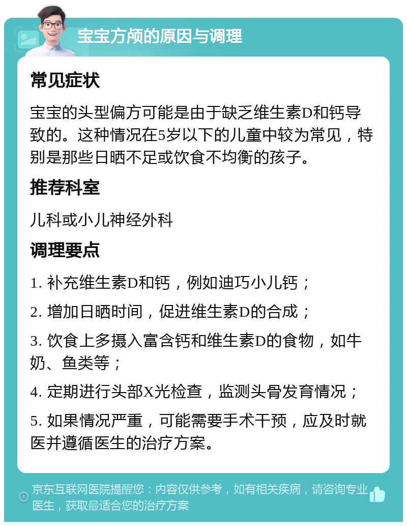 宝宝方颅的原因与调理 常见症状 宝宝的头型偏方可能是由于缺乏维生素D和钙导致的。这种情况在5岁以下的儿童中较为常见，特别是那些日晒不足或饮食不均衡的孩子。 推荐科室 儿科或小儿神经外科 调理要点 1. 补充维生素D和钙，例如迪巧小儿钙； 2. 增加日晒时间，促进维生素D的合成； 3. 饮食上多摄入富含钙和维生素D的食物，如牛奶、鱼类等； 4. 定期进行头部X光检查，监测头骨发育情况； 5. 如果情况严重，可能需要手术干预，应及时就医并遵循医生的治疗方案。