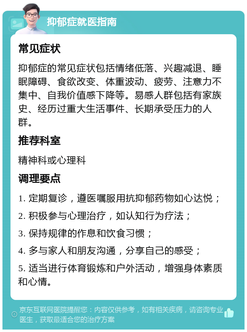 抑郁症就医指南 常见症状 抑郁症的常见症状包括情绪低落、兴趣减退、睡眠障碍、食欲改变、体重波动、疲劳、注意力不集中、自我价值感下降等。易感人群包括有家族史、经历过重大生活事件、长期承受压力的人群。 推荐科室 精神科或心理科 调理要点 1. 定期复诊，遵医嘱服用抗抑郁药物如心达悦； 2. 积极参与心理治疗，如认知行为疗法； 3. 保持规律的作息和饮食习惯； 4. 多与家人和朋友沟通，分享自己的感受； 5. 适当进行体育锻炼和户外活动，增强身体素质和心情。