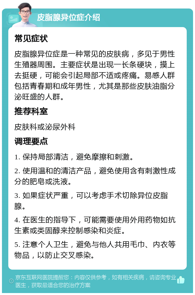 皮脂腺异位症介绍 常见症状 皮脂腺异位症是一种常见的皮肤病，多见于男性生殖器周围。主要症状是出现一长条硬块，摸上去挺硬，可能会引起局部不适或疼痛。易感人群包括青春期和成年男性，尤其是那些皮肤油脂分泌旺盛的人群。 推荐科室 皮肤科或泌尿外科 调理要点 1. 保持局部清洁，避免摩擦和刺激。 2. 使用温和的清洁产品，避免使用含有刺激性成分的肥皂或洗液。 3. 如果症状严重，可以考虑手术切除异位皮脂腺。 4. 在医生的指导下，可能需要使用外用药物如抗生素或类固醇来控制感染和炎症。 5. 注意个人卫生，避免与他人共用毛巾、内衣等物品，以防止交叉感染。