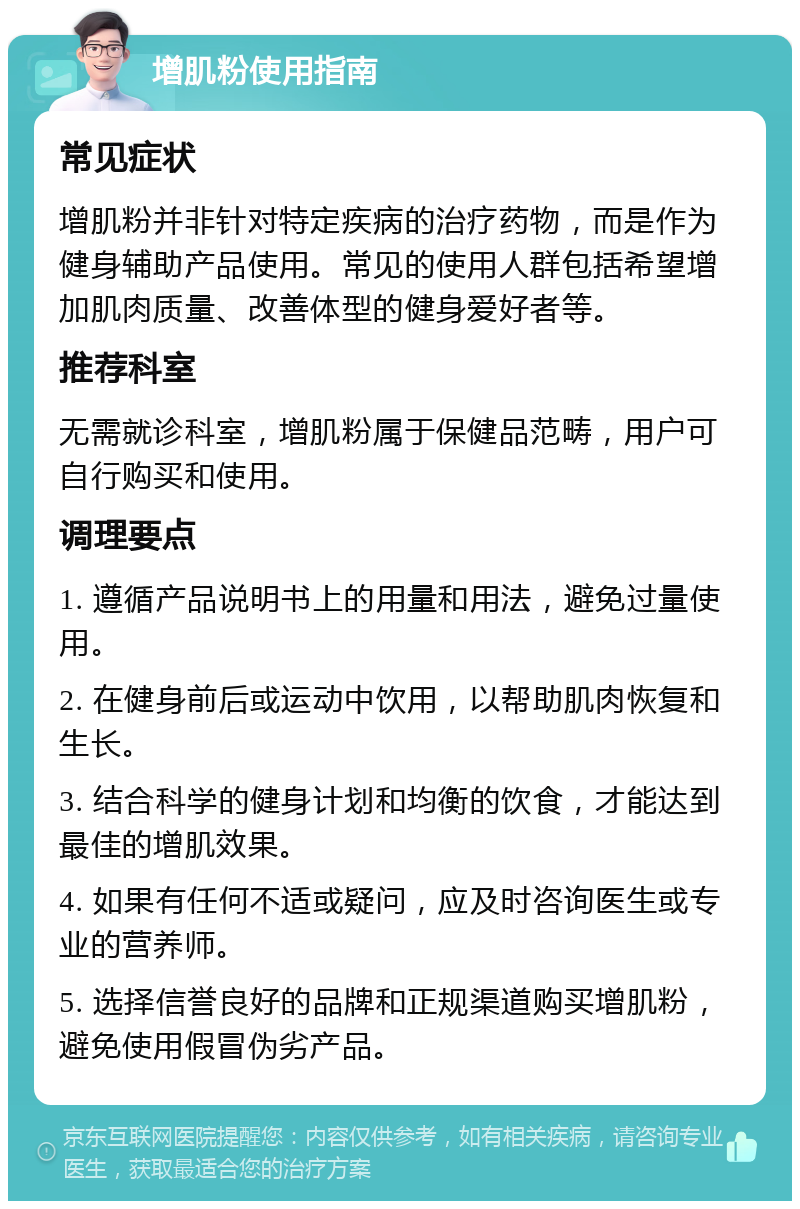 增肌粉使用指南 常见症状 增肌粉并非针对特定疾病的治疗药物，而是作为健身辅助产品使用。常见的使用人群包括希望增加肌肉质量、改善体型的健身爱好者等。 推荐科室 无需就诊科室，增肌粉属于保健品范畴，用户可自行购买和使用。 调理要点 1. 遵循产品说明书上的用量和用法，避免过量使用。 2. 在健身前后或运动中饮用，以帮助肌肉恢复和生长。 3. 结合科学的健身计划和均衡的饮食，才能达到最佳的增肌效果。 4. 如果有任何不适或疑问，应及时咨询医生或专业的营养师。 5. 选择信誉良好的品牌和正规渠道购买增肌粉，避免使用假冒伪劣产品。