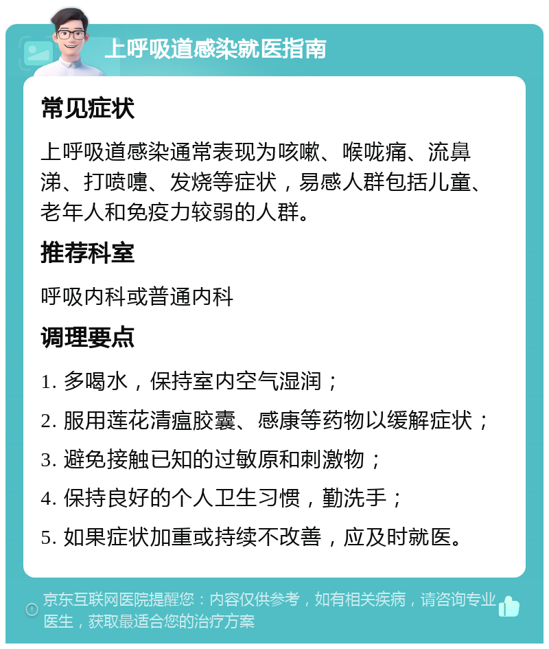 上呼吸道感染就医指南 常见症状 上呼吸道感染通常表现为咳嗽、喉咙痛、流鼻涕、打喷嚏、发烧等症状，易感人群包括儿童、老年人和免疫力较弱的人群。 推荐科室 呼吸内科或普通内科 调理要点 1. 多喝水，保持室内空气湿润； 2. 服用莲花清瘟胶囊、感康等药物以缓解症状； 3. 避免接触已知的过敏原和刺激物； 4. 保持良好的个人卫生习惯，勤洗手； 5. 如果症状加重或持续不改善，应及时就医。