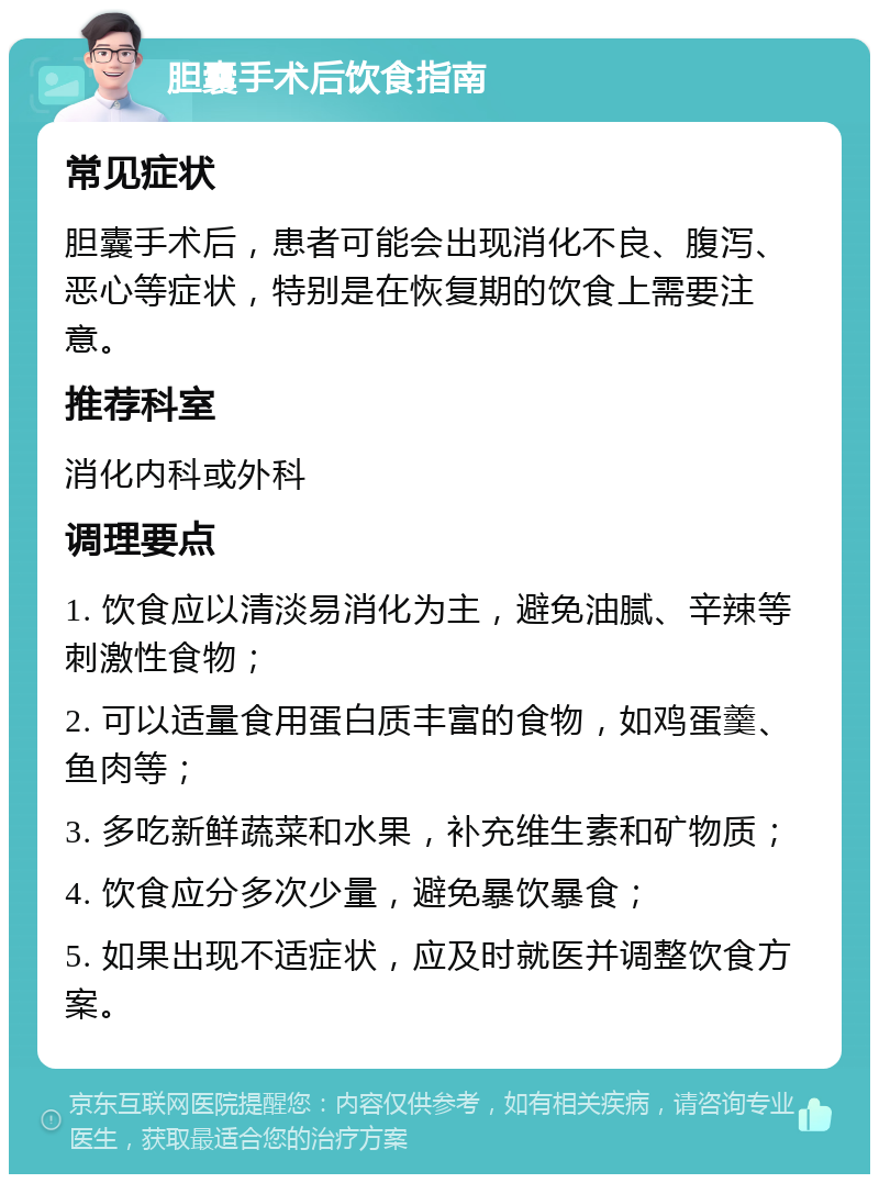 胆囊手术后饮食指南 常见症状 胆囊手术后，患者可能会出现消化不良、腹泻、恶心等症状，特别是在恢复期的饮食上需要注意。 推荐科室 消化内科或外科 调理要点 1. 饮食应以清淡易消化为主，避免油腻、辛辣等刺激性食物； 2. 可以适量食用蛋白质丰富的食物，如鸡蛋羹、鱼肉等； 3. 多吃新鲜蔬菜和水果，补充维生素和矿物质； 4. 饮食应分多次少量，避免暴饮暴食； 5. 如果出现不适症状，应及时就医并调整饮食方案。