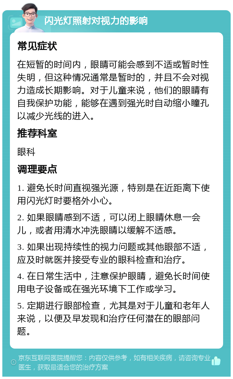 闪光灯照射对视力的影响 常见症状 在短暂的时间内，眼睛可能会感到不适或暂时性失明，但这种情况通常是暂时的，并且不会对视力造成长期影响。对于儿童来说，他们的眼睛有自我保护功能，能够在遇到强光时自动缩小瞳孔以减少光线的进入。 推荐科室 眼科 调理要点 1. 避免长时间直视强光源，特别是在近距离下使用闪光灯时要格外小心。 2. 如果眼睛感到不适，可以闭上眼睛休息一会儿，或者用清水冲洗眼睛以缓解不适感。 3. 如果出现持续性的视力问题或其他眼部不适，应及时就医并接受专业的眼科检查和治疗。 4. 在日常生活中，注意保护眼睛，避免长时间使用电子设备或在强光环境下工作或学习。 5. 定期进行眼部检查，尤其是对于儿童和老年人来说，以便及早发现和治疗任何潜在的眼部问题。