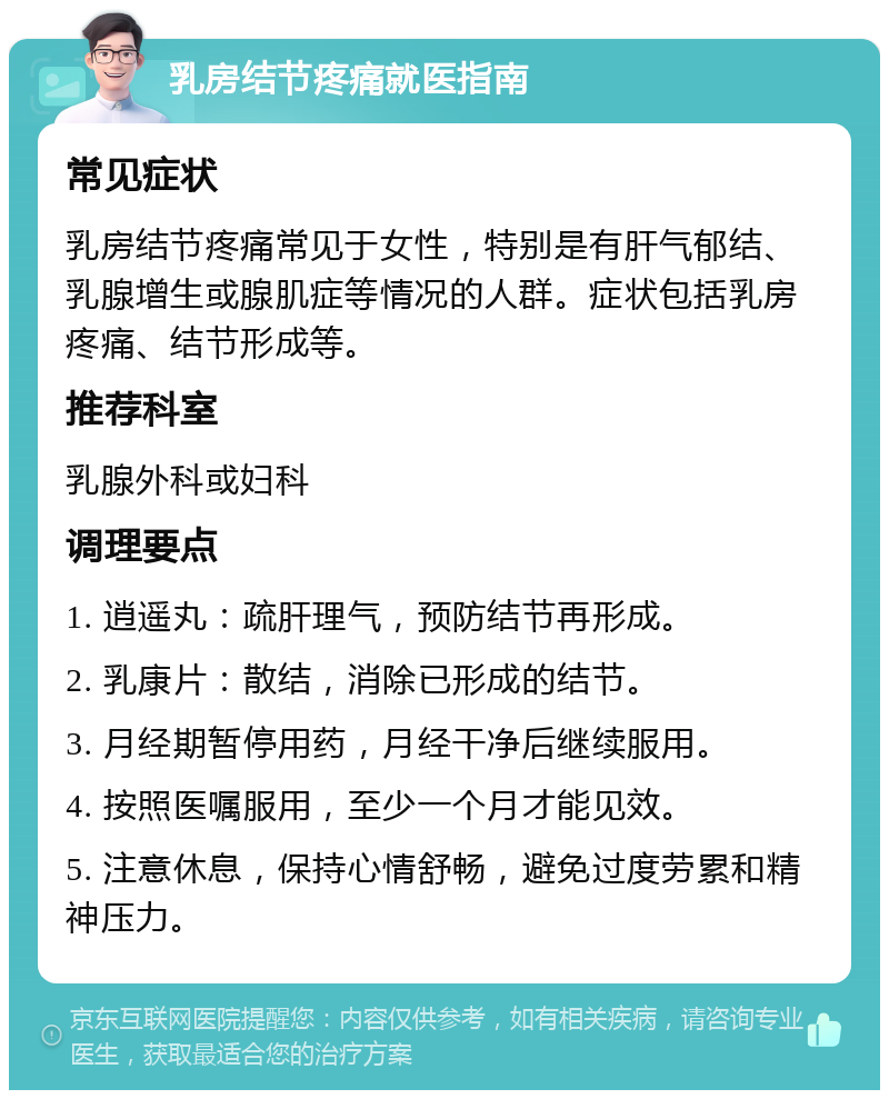 乳房结节疼痛就医指南 常见症状 乳房结节疼痛常见于女性，特别是有肝气郁结、乳腺增生或腺肌症等情况的人群。症状包括乳房疼痛、结节形成等。 推荐科室 乳腺外科或妇科 调理要点 1. 逍遥丸：疏肝理气，预防结节再形成。 2. 乳康片：散结，消除已形成的结节。 3. 月经期暂停用药，月经干净后继续服用。 4. 按照医嘱服用，至少一个月才能见效。 5. 注意休息，保持心情舒畅，避免过度劳累和精神压力。