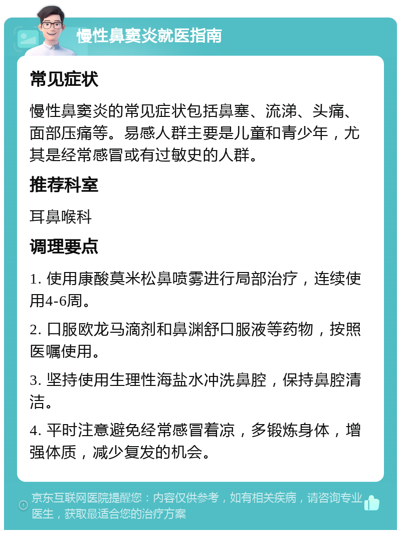 慢性鼻窦炎就医指南 常见症状 慢性鼻窦炎的常见症状包括鼻塞、流涕、头痛、面部压痛等。易感人群主要是儿童和青少年，尤其是经常感冒或有过敏史的人群。 推荐科室 耳鼻喉科 调理要点 1. 使用康酸莫米松鼻喷雾进行局部治疗，连续使用4-6周。 2. 口服欧龙马滴剂和鼻渊舒口服液等药物，按照医嘱使用。 3. 坚持使用生理性海盐水冲洗鼻腔，保持鼻腔清洁。 4. 平时注意避免经常感冒着凉，多锻炼身体，增强体质，减少复发的机会。