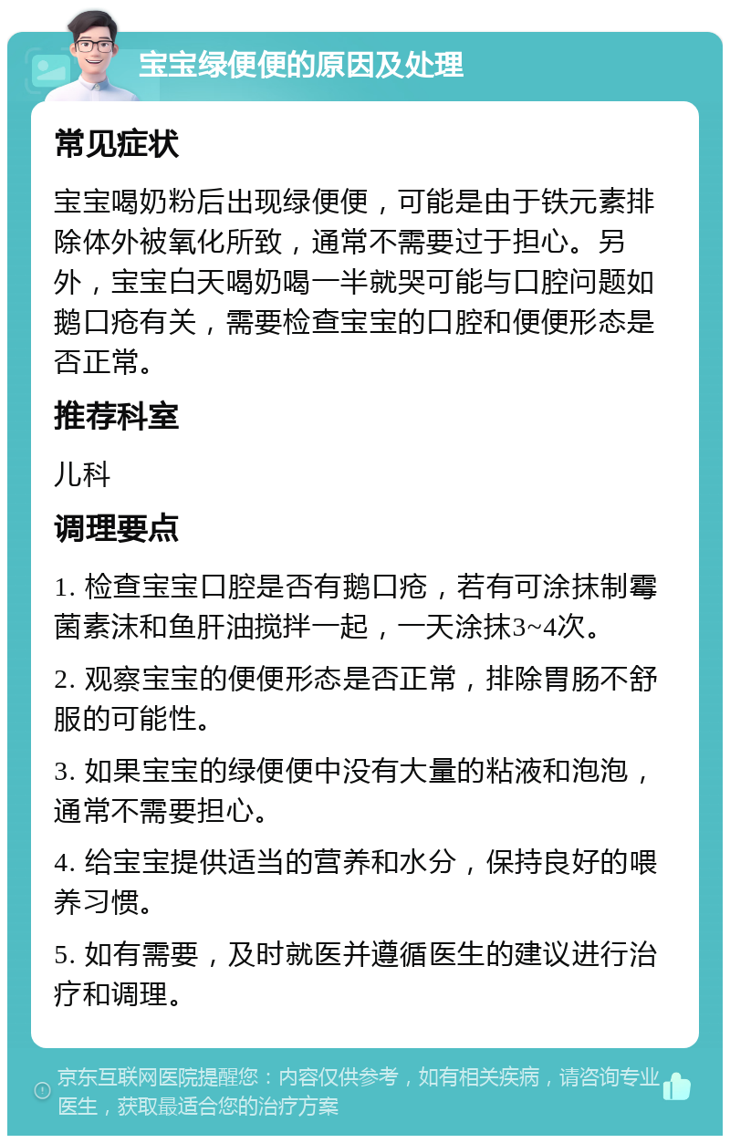 宝宝绿便便的原因及处理 常见症状 宝宝喝奶粉后出现绿便便，可能是由于铁元素排除体外被氧化所致，通常不需要过于担心。另外，宝宝白天喝奶喝一半就哭可能与口腔问题如鹅口疮有关，需要检查宝宝的口腔和便便形态是否正常。 推荐科室 儿科 调理要点 1. 检查宝宝口腔是否有鹅口疮，若有可涂抹制霉菌素沫和鱼肝油搅拌一起，一天涂抹3~4次。 2. 观察宝宝的便便形态是否正常，排除胃肠不舒服的可能性。 3. 如果宝宝的绿便便中没有大量的粘液和泡泡，通常不需要担心。 4. 给宝宝提供适当的营养和水分，保持良好的喂养习惯。 5. 如有需要，及时就医并遵循医生的建议进行治疗和调理。