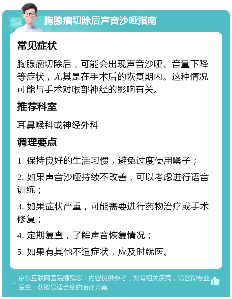 胸腺瘤切除后声音沙哑指南 常见症状 胸腺瘤切除后，可能会出现声音沙哑、音量下降等症状，尤其是在手术后的恢复期内。这种情况可能与手术对喉部神经的影响有关。 推荐科室 耳鼻喉科或神经外科 调理要点 1. 保持良好的生活习惯，避免过度使用嗓子； 2. 如果声音沙哑持续不改善，可以考虑进行语音训练； 3. 如果症状严重，可能需要进行药物治疗或手术修复； 4. 定期复查，了解声音恢复情况； 5. 如果有其他不适症状，应及时就医。