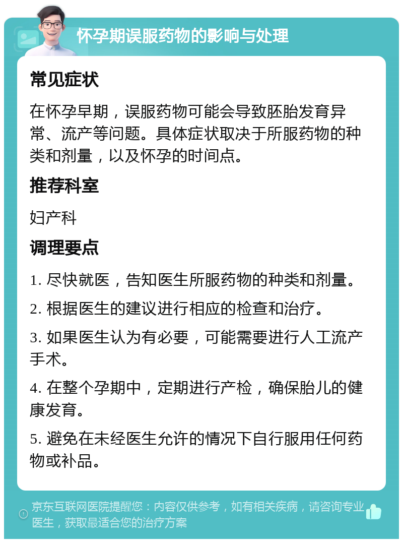 怀孕期误服药物的影响与处理 常见症状 在怀孕早期，误服药物可能会导致胚胎发育异常、流产等问题。具体症状取决于所服药物的种类和剂量，以及怀孕的时间点。 推荐科室 妇产科 调理要点 1. 尽快就医，告知医生所服药物的种类和剂量。 2. 根据医生的建议进行相应的检查和治疗。 3. 如果医生认为有必要，可能需要进行人工流产手术。 4. 在整个孕期中，定期进行产检，确保胎儿的健康发育。 5. 避免在未经医生允许的情况下自行服用任何药物或补品。