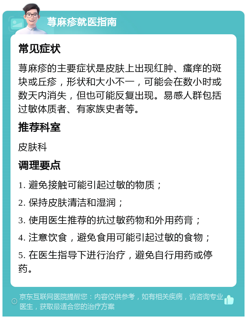 荨麻疹就医指南 常见症状 荨麻疹的主要症状是皮肤上出现红肿、瘙痒的斑块或丘疹，形状和大小不一，可能会在数小时或数天内消失，但也可能反复出现。易感人群包括过敏体质者、有家族史者等。 推荐科室 皮肤科 调理要点 1. 避免接触可能引起过敏的物质； 2. 保持皮肤清洁和湿润； 3. 使用医生推荐的抗过敏药物和外用药膏； 4. 注意饮食，避免食用可能引起过敏的食物； 5. 在医生指导下进行治疗，避免自行用药或停药。