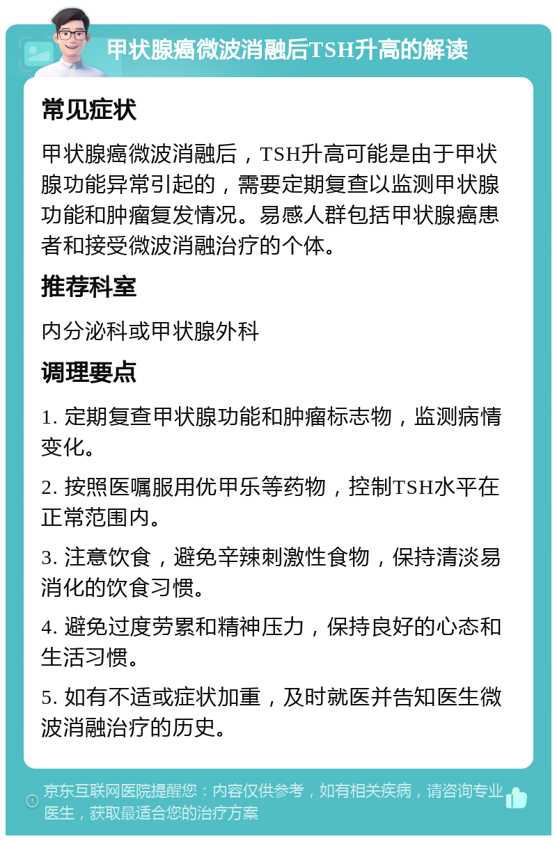 甲状腺癌微波消融后TSH升高的解读 常见症状 甲状腺癌微波消融后，TSH升高可能是由于甲状腺功能异常引起的，需要定期复查以监测甲状腺功能和肿瘤复发情况。易感人群包括甲状腺癌患者和接受微波消融治疗的个体。 推荐科室 内分泌科或甲状腺外科 调理要点 1. 定期复查甲状腺功能和肿瘤标志物，监测病情变化。 2. 按照医嘱服用优甲乐等药物，控制TSH水平在正常范围内。 3. 注意饮食，避免辛辣刺激性食物，保持清淡易消化的饮食习惯。 4. 避免过度劳累和精神压力，保持良好的心态和生活习惯。 5. 如有不适或症状加重，及时就医并告知医生微波消融治疗的历史。