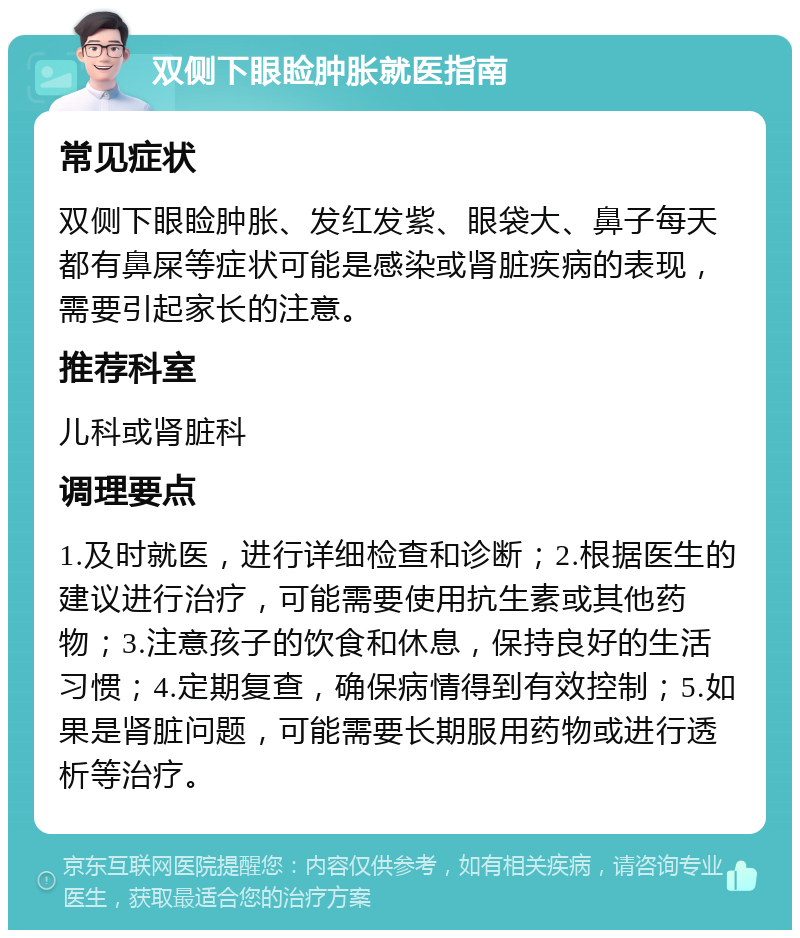 双侧下眼睑肿胀就医指南 常见症状 双侧下眼睑肿胀、发红发紫、眼袋大、鼻子每天都有鼻屎等症状可能是感染或肾脏疾病的表现，需要引起家长的注意。 推荐科室 儿科或肾脏科 调理要点 1.及时就医，进行详细检查和诊断；2.根据医生的建议进行治疗，可能需要使用抗生素或其他药物；3.注意孩子的饮食和休息，保持良好的生活习惯；4.定期复查，确保病情得到有效控制；5.如果是肾脏问题，可能需要长期服用药物或进行透析等治疗。